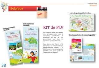 COMMUNICATION
EXPORT
Belgique
Sur le marché belge cette année,
notre principale action a été la
conception, coordination et
production de kits de PLV
personnalisée pour tous les
opérateurs qui le souhaitaient.
Nous avons ainsi fourni à 50
entreprises le matériel bilingue
français-flamand suivant : 2
kakémonos, une carte du vignoble
plastifiée ainsi qu’un guide de
l’exportation en Belgique.
KIT de PLV
38
 