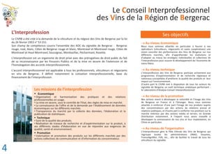 Le Conseil Interprofessionnel
des Vins de la Région de Bergerac
L’Interprofession
Le CIVRB a été créé à la demande de la viticulture et du négoce des Vins de Bergerac par la loi
du 26 février 1953 n° 53 151.
Son champ de compétence couvre l’ensemble des AOC du vignoble de Bergerac : Bergerac
rouge, rosé, blanc, Côtes de Bergerac rouge et blanc, Montravel et Montravel rouge, Côtes de
Montravel et Haut-Montravel, Saussignac, Monbazillac, Pécharmant, Rosette.
L’interprofession est un organisme de droit privé avec des prérogatives de droit public du fait
de sa reconnaissance par les Pouvoirs Publics et de la mise en œuvre de l’extension et de
l’homologation des accords interprofessionnels.
L’accord interprofessionnel est applicable à tous les professionnels, viticulteurs et négociants
en vins de Bergerac. Il définit notamment la cotisation interprofessionnelle, base du
financement de l’interprofession.
Ses objectifs
oo Au niveau économique
Nous nous sommes attachés en particulier à fournir à nos
opérateurs (viticulteurs, négociants et caves coopératives) une
vision concrète des performances des Vins de Bergerac sur nos
différents marchés, afin d’appréhender les évolutions et
d’adapter au mieux les stratégies individuelles et collectives de
l’interprofession pour assurer le développement de l’économie de
notre filière.
o Au niveau technique
L’Interprofession des Vins de Bergerac participe activement aux
programmes d’expérimentation et de recherche régionaux et
nationaux susceptibles d’améliorer la qualité des produits et leur
impact sur l’environnement.
D’autre part le CIVRB met à disposition de tous les acteurs du
vignoble de Bergerac un outil technique analytique performant :
le Laboratoire d’Analyse-Conseil Interprofessionnel.
o Au niveau de la promotion
Nos actions visent à développer la notoriété et l’image des Vins
de Bergerac en France et à l’étranger. Nous nous sommes
attachés à renforcer d’une part l’image de nos produits auprès
des consommateurs par des actions de relations presse et
relations publiques, et d’autre part à conforter nos positions sur le
marché intérieur par des actions média et terrain, en Grande
Distribution notamment. A l’export nous avons travaillé à
développer la connaissance de nos vins et leur implantation, en
Chine en particulier.
o Au niveau de l’organisation
L’Interprofession gère le Pôle Viticole des Vins de Bergerac qui
regroupe toutes les administrations [INAO, Douanes,
FranceAgriMer, FVB, etc... afin de faciliter le travail de tous les
viticulteurs du vignoble.
Les missions de l’interprofession
ƒ Economique
‡ Organisation et harmonisation des pratiques et des relations
professionnelles en usage.
‡ La mise en œuvre, sous le contrôle de l'Etat, des règles de mise en marché.
‡ La connaissance de l'offre et de la demande par l’établissement de données
économiques sur les différents marchés.
‡ Transparence du marché par la collecte des données, l'élaboration et la
publication de statistiques.
ƒ Technique
‡ Suivi de la qualité des produits.
‡ Réalisation de travaux de recherche et d'expérimentation sur le produit, à
ses différents stades d'élaboration en vue de répondre aux exigences de
qualité, santé et environnement.
ƒ Promotion
‡ Valorisation et promotion des produits sur les différents marchés par des
actions collectives de communication et d'information du consommateur.
4
 