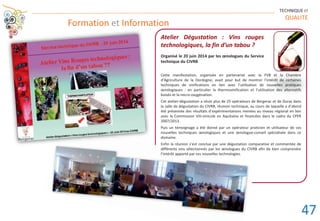 Formation et Information
TECHNIQUE ET
QUALITE
Atelier Dégustation : Vins rouges
technologiques, la fin d’un tabou ?
Organisé le 20 juin 2014 par les œnologues du Service
technique du CIVRB
Cette manifestation, organisée en partenariat avec la FVB et la Chambre
d’Agriculture de la Dordogne, avait pour but de montrer l’intérêt de certaines
techniques de vinifications en lien avec l’utilisation de nouvelles pratiques
œnologiques : en particulier la thermovinification et l’utilisation des alternatifs
boisés et la micro-oxygénation.
Cet atelier-dégustation a réuni plus de 25 opérateurs de Bergerac et de Duras dans
la salle de dégustation du CIVRB, réunion technique, au cours de laquelle a d’abord
été présentée des résultats d’expérimentations menées au niveau régional en lien
avec la Commission Viti-vinicole en Aquitaine et financées dans le cadre du CPER
2007/2013.
Puis un témoignage a été donné par un opérateur praticien et utilisateur de ces
nouvelles techniques œnologiques et une œnologue-conseil spécialisée dans ce
domaine.
Enfin la réunion s’est conclue par une dégustation comparative et commentée de
différents vins sélectionnés par les œnologues du CIVRB afin de bien comprendre
l’intérêt apporté par ces nouvelles technologies.
47
 