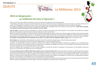 2013 en Bergeracois :
un millésime de mise à l’épreuve !
2013 est une année où les conditions climatiques n’auront pas joué le jeu des vignerons, d’une manière générale.
Il s’agit depuis le printemps d’un parcours semé d’écueils qui, pourtant, au final auront pu être contournés pour arriver à bon port. La perte de récolte due à la
coulure, au millerandage et à la grêle dans certains secteurs s’est accentuée avec une pluviométrie problématique pendant la période de vendanges.
Ces conditions climatiques assez éprouvantes et pas vraiment favorables à des vendanges sereines ont instauré un climat pessimiste. Le bilan après vendanges
s’est annoncé pourtant beaucoup plus nuancé et positif en terme de qualité.
Pour les rouges, la perte de récolte est indéniable et la capacité à produire de grandes cuvées haut de gamme n’a pas toujours été possible mais quelques
domaines ont compensé les aléas climatiques en utilisant toutes les ressources de leur terroir.
Même si les dates des vendanges ont souvent été fixées en prévision de passages pluvieux, ne laissant pas la liberté au vigneron d’aller chercher plus de maturité,
dans l’ensemble le profil des rouges s’annonce sur une typicité très fruitée. Après des millésimes très riches (comme 2009), mais offrant beaucoup de tannicité et
des envolées vers des degrés (trop) élevés, il y a un retour à des Bergerac rouges friands, revenus à des degrés moins élevés leur assurant une bonne buvabilité.
Cette typicité correspond pleinement à la définition des vins plaisir, et à l’image même de l’appellation Bergerac rouge, celle d’un vin fruité et rond.
Pour les blancs, qui représentent traditionnellement quasiment la moitié de la production bergeracoise, le bilan est beaucoup plus positif.
En quantité, la baisse de production est beaucoup moins problématique, se situant aux alentours de 10%.
Les blancs secs ont bénéficié de toutes les conditions nécessaires pour préserver l’indispensable fraicheur aromatique. Les Bergerac sec et les Montravel sec
vinifiiés en cuve offrent un beau potentiel d’aromes. Les producteurs qui pratiquent des élevages en barrique sur des assemblages très sélectionnés pour produire
des cuvées haut de gamme ont eu le potentiel nécessaire cette année.
Quant aux moelleux, dont la production a le vent en poupe à Bergerac, ils offrent des sémillons et sauvignons très aromatiques sur des équilibres harmonieux
(autour de 11.5% d’alcool et 35 à 40 grammes de sucres réducteur).
C’est sur les liquoreux que le millésime 2013 risque vraiment ne pas avoir dit son dernier mot. Contre toute attente, l’exercice de patience qu’exige ce type de
vin semble avoir été payant pour les vignerons. Les passages pluvieux de septembre et octobre se sont alternés avec de belles et longues embellies, ensoleillées et
parfois venteuses qui ont permis au raisin de regagner sa concentration en sucres et en arômes et d’assurer un bon développement du botrytis. L’exercice pour le
vigneron a consisté à prévoir l’organisation des tries lors de ces périodes optimales et de mobiliser ses vendangeurs au coup par coup. Les Monbazillac de catégorie
vins plaisir sont marqués par un bel équilibre avec une concentration tout à fait satisfaisante.
Quant aux cuvées haut de gamme, exercice de haute volée réalisé par les vignerons chevronnés et passionnés de liquoreux, des tries rigoureusement sélectionnées
offrent un potentiel de dégustation de très bon augure, où finesse, complexité et concentration sont au rendez-vous.
TECHNIQUE ET
QUALITE
Le Millésime 2013
49
 