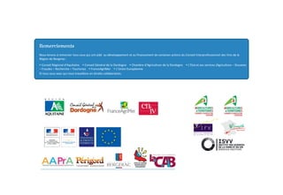 Nous tenons à remercier tous ceux qui ont aidé au développement et au financement de certaines actions du Conseil Interprofessionnel des Vins de la
Région de Bergerac :
y Conseil Régional d’Aquitaine y Conseil Général de la Dordogne y Chambre d’Agriculture de la Dordogne y L’Etat et ses services (Agriculture – Douanes
– Fraudes – Recherche – Tourisme) y FranceAgriMer y L’Union Européenne
Et tous ceux avec qui nous travaillons en étroite collaboration.
Remerciements
 