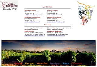 Les Services
_____________________________________________________________________________________________
Technique et Qualité Economie et Etudes
Laboratoire interprofessionnel Service Economie
Tél. 05 53 63 57 58 Tél. 05 53 63 57 52
civrb.laboratoire@vins-bergerac.fr eric.hugot@vins-bergerac.fr
Marketing et Communication Administratif et Financier
Service Communication Services Généraux
Tél. 05 53 63 57 53 Tél. 05 53 63 57 57
anne.lataste@vins-bergerac.fr civrb.comptable@vins-bergerac.fr
Les sites
_____________________________________________________________________________________________
Conseil Interprofessionnel des Vins Laboratoire œnologique Interprofessionnel
de la Région de Bergerac Service Technique du CIVRB
Maison des Vins Pôle Viticole de Bergerac
1, rue des Récollets 24104 Bergerac Vallade sud – 24100 Bergerac
Tél. 05 53 63 57 57 Fax. 05 53 63 01 30 Tél. 05 53 63 57 58 Fax. 05 53 63 57 59
civrb.poletouristique@vins-bergerac.fr civrb.laboratoire@vins-bergerac.fr
Contacts CIVRB
BBergerac Montravel Monbazillac Saussignac Rosette Pécharmant
 