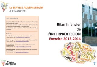 Bilan financier
de
L’INTERPROFESSION
Exercice 2013-2014
Le SERVICE ADMINISTRATIF
& FINANCIER
Ses missions
Le service Administratif et financier coordonne l’ensemble
des activités du CIVRB.
Il assure les relations avec l’Administration et l’ensemble des
organismes en relation avec l’interprofession.
Il organise et gère le système d’information financier de la
structure.
__________________________________________________
Contacts :
Nathalie Chomienne : Responsable Administrative et financière
Tél.05.53.63.57.54 - n.chomienne@vins-bergerac.fr
Létitia Debrégeas : Assistante comptable chargée Trésorerie et RH
Tél.05.53.63.57.64 - l.dedregeas@vins-bergerac.fr
Christelle Munoz : Assistante comptable chargée des clients et
saisie des DRMS
Tél.05.53.63.57.63 - civrb.comptable@vins-bergerac.fr
Laurence Pommier : Assistante comptable chargée des fournisseurs
et suivi budget
Tél.05.53.63.57.56 - l.pommier@vins-bergerac.fr
7
 
