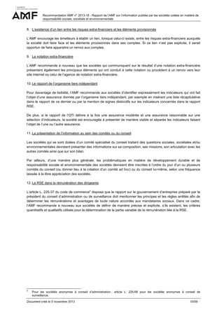 Recommandation AMF n° 2013-18 - Rapport de l’AMF sur l’information publiée par les sociétés cotées en matière de
responsabilité sociale, sociétale et environnementale

8. L’existence d’un lien entre les risques extra-financiers et les éléments provisionnés
L’AMF encourage les émetteurs à établir un lien, lorsque celui-ci existe, entre les risques extra-financiers auxquels
la société doit faire face et les éléments provisionnés dans ses comptes. Si ce lien n’est pas explicite, il serait
opportun de faire apparaitre un renvoi aux comptes.
9. La notation extra-financière
L’AMF recommande à nouveau que les sociétés qui communiquent sur le résultat d’une notation extra-financière
présentent également les principaux éléments qui ont conduit à cette notation ou procèdent à un renvoi vers leur
site internet ou celui de l’agence de notation extra-financière.
10. Le rapport de l’organisme tiers indépendant
Pour davantage de lisibilité, l’AMF recommande aux sociétés d’identifier expressément les indicateurs qui ont fait
l’objet d’une assurance donnée par l’organisme tiers indépendant, par exemple en insérant une liste récapitulative
dans le rapport de ce dernier ou par la mention de signes distinctifs sur les indicateurs concernés dans le rapport
RSE.
De plus, si le rapport de l’OTI délivre à la fois une assurance modérée et une assurance raisonnable sur une
sélection d’indicateurs, la société est encouragée à présenter de manière visible et séparée les indicateurs faisant
l’objet de l’une ou l’autre assurance.
11. La présentation de l’information au sein des comités ou du conseil
Les sociétés qui se sont dotées d’un comité spécialisé du conseil traitant des questions sociales, sociétales et/ou
environnementales devraient présenter des informations sur sa composition, ses missions, son articulation avec les
autres comités ainsi que sur son bilan.
Par ailleurs, d’une manière plus générale, les problématiques en matière de développement durable et de
responsabilité sociale et environnementale des sociétés devraient être inscrites à l’ordre du jour d’un ou plusieurs
comités du conseil (ou donner lieu à la création d’un comité ad hoc) ou du conseil lui-même, selon une fréquence
laissée à la libre appréciation des sociétés.
12. La RSE dans la rémunération des dirigeants
L’article L. 225-37 du code de commerce9 dispose que le rapport sur le gouvernement d’entreprise préparé par le
président du conseil d’administration ou de surveillance doit mentionner les principes et les règles arrêtés afin de
déterminer les rémunérations et avantages de toute nature accordés aux mandataires sociaux. Dans ce cadre,
l’AMF recommande à nouveau aux sociétés de définir de manière précise et explicite, s’ils existent, les critères
quantitatifs et qualitatifs utilisés pour la détermination de la partie variable de la rémunération liée à la RSE.

9

Pour les sociétés anonymes à conseil d’administration ; article L. 225-68 pour les sociétés anonymes à conseil de
surveillance.

Document créé le 5 novembre 2013

10/59

 