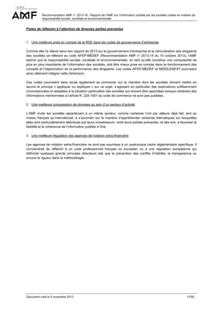 Recommandation AMF n° 2013-18 - Rapport de l’AMF sur l’information publiée par les sociétés cotées en matière de
responsabilité sociale, sociétale et environnementale

Pistes de réflexion à l’attention de diverses parties prenantes

1. Une meilleure prise en compte de la RSE dans les codes de gouvernance d’entreprise
Comme elle l’a relevé dans son rapport de 2013 sur le gouvernement d’entreprise et la rémunération des dirigeants
des sociétés se référant au code AFEP-MEDEF (Recommandation AMF n° 2013-15 du 10 octobre 2013), l’AMF
estime que la responsabilité sociale, sociétale et environnementale, en tant qu’elle constitue une composante de
plus en plus importante de l’information des sociétés, doit être mieux prise en compte dans le fonctionnement des
conseils et l’objectivation de la performance des dirigeants. Les codes AFEP-MEDEF et MIDDLENEXT pourraient
ainsi utilement intégrer cette dimension.
Ces codes pourraient sans doute également se prononcer sur la manière dont les sociétés doivent mettre en
œuvre le principe « appliquer ou expliquer » sur ce sujet, s’agissant en particulier des explications suffisamment
circonstanciées et adaptées à la situation particulière des sociétés qui doivent être apportées lorsque certaines des
informations mentionnées à l’article R. 225-1051 du code de commerce ne sont pas publiées.
2. Une meilleure comparaison de données au sein d’un secteur d’activité
L’AMF invite les sociétés appartenant à un même secteur, comme certaines l’ont par ailleurs déjà fait, tant au
niveau français qu’international, à s’accorder sur la manière d’appréhender certaines thématiques sur lesquelles
elles sont particulièrement attendues par leurs investisseurs, voire leurs parties prenantes, et dès lors, à favoriser la
lisibilité et la cohérence de l’information publiée in fine.
3. Une meilleure régulation des agences de notation extra-financière
Les agences de notation extra-financière ne sont pas soumises à un quelconque cadre réglementaire spécifique. Il
conviendrait de réfléchir à un code professionnel français ou européen ou à une régulation européenne qui
définirait quelques grands principes directeurs tels que la prévention des conflits d’intérêts, la transparence ou
encore la rigueur dans la méthodologie.

Document créé le 5 novembre 2013

11/59

 