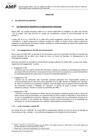 Recommandation AMF n° 2013-18 - Rapport de l’AMF sur l’information publiée par les sociétés cotées en matière de
responsabilité sociale, sociétale et environnementale

ANALYSE

1

LE CONTEXTE DU RAPPORT

1.1

Les dispositions législatives et règlementaires nationales

Depuis 2001, les sociétés françaises cotées sur un marché réglementé ont l’obligation de publier des données
« sur la manière dont elles prennent en compte les conséquences sociales et environnementales de leur
10
activité ».
L’article 225 de la loi n° 2010-788 du 12 juillet 2010 portant engagement national pour l'environnement, dite
« Grenelle II », a étendu (notamment à certaines sociétés non cotées, en fonction de leur taille) et précisé les
obligations de reporting des informations sociales, sociétales et environnementales qui doivent être publiées dans
le rapport de gestion des sociétés.
1.1.1

Les engagements du Grenelle de l’environnement

Mis en place le 6 juillet 2007, le Grenelle de l’environnement a réuni pour la première fois l’Etat et l’ensemble des
parties prenantes afin de définir une « feuille de route » en faveur de l’écologie, du développement et de
l’aménagement durables.
Parmi les conclusions du Grenelle de l’environnement rendues publiques fin octobre 2007, on peut, entre autres,
rappeler les trois engagements11 suivants :
•

Engagement n°196 :
« Introduire dans les rapports annuels des informations relatives aux politiques de développement durable et
aux risques ESG (environnement, social, gouvernance) et informer de ces questions le conseil d’administration
et l’assemblée générale des actionnaires à l’occasion de l’assemblée générale […]. »

•

Engagement n°197 :
« Assurer que les entreprises déjà concernées assument pleinement leurs responsabilités sociales et
environnementales dans le cadre de la pleine application de la loi NRE. Etendre les obligations de ‘’reporting’’
de cette loi au périmètre de consolidation comptable. Inclure les filiales dans les rapports. Etendre le périmètre
des entreprises soumises à l’obligation de ‘’reporting’’, en fonction de seuils à préciser. L’étendre aux
entreprises publiques. Prendre en compte les spécificités des PME. »

•

Engagement n°198 :
« Favoriser, par types d’entreprises et filières, des jeux de quelques indicateurs (quatre à six) au regard des
enjeux sociaux et environnementaux, en s’inscrivant dans le cadre européen et international. Faire évoluer en
ce sens la comptabilité des entreprises. Organiser un travail conjoint avec les parlementaires français et les
acteurs concernés sur les questions des indicateurs sociaux et environnementaux et de la comptabilité des
entreprises, en vue de la transposition de la directive ‘’responsabilité environnementale’’. »

1.1.2

La loi « Grenelle I » (article 53)

Les articles de la loi n° 2009-967 du 3 août 2009 de programmation relative à la mise en œuvre du Grenelle de
l’environnement, dite « Grenelle I », ont confirmé les engagements du Grenelle de l’environnement.

10

Article L. 225-102-1 du code de commerce issu de l’article 116-I, alinéa 4 de la loi n° 2001-420 du 15 mai 2001 relative aux
nouvelles régulations économiques (dite loi « NRE »).

11

Publiés dans un document récapitulatif le 23 novembre 2007.

Document créé le 5 novembre 2013

12/59

 