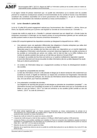 Recommandation AMF n° 2013-18 - Rapport de l’AMF sur l’information publiée par les sociétés cotées en matière de
responsabilité sociale, sociétale et environnementale

A cet égard, l’article 53 précise notamment que « la qualité des informations sur la manière dont les sociétés
prennent en compte les conséquences sociales et environnementales de leur activité et l’accès à ces informations
constituent des conditions essentielles de la bonne gouvernance des entreprises » et que le « Gouvernement
soutiendra une harmonisation des indicateurs sectoriels au niveau communautaire » 12.
1.1.3

La loi « Grenelle II » (article 225)

La loi du 12 juillet 2010 portant engagement national pour l’environnement, dite « Grenelle II », décline, thème par
thème, les objectifs entérinés par le premier volet législatif du Grenelle de l’environnement (loi « Grenelle I »).
L’exposé des motifs du projet de loi « Grenelle II » précisait notamment que son objectif est « d’inviter toutes les
entreprises concernées à s’interroger sur les impacts sociaux et environnementaux générés par leur activité pour
qu’elles puissent mettre en œuvre les mesures correctrices nécessaires13 ».
L’article 225 comporte également les dispositions suivantes qui élargissent le dispositif de la loi « NRE » :
•

Une extension (avec une application différenciée) des obligations à d’autres entreprises que celles dont
les titres sont admis aux négociations sur un marché réglementé :
Réservées jusqu’ici aux sociétés dont les titres sont admis aux négociations sur un marché réglementé,
les obligations d’information extra-financière concernent désormais également les sociétés anonymes et
les sociétés en commandite par actions non cotées, dont le total de bilan ou le chiffre d’affaires et le
nombre de salariés excèdent des seuils qui ont été fixés par décret en Conseil d’Etat14.
A cet égard, les sociétés dont les titres sont admis sur un système multilatéral de négociation organisé
(c’est-à-dire Alternext) sont tenues de publier de telles informations dès lors qu’elles dépassent les seuils
fixés par le décret susmentionné

•

Un contenu de l’information élargi aux « engagements sociétaux en faveur du développement durable »
des sociétés.

•

Un objectif de comparabilité des données :
La liste des informations à fournir a été précisée et élargie par le décret mentionné infra (notamment aux
accidents du travail, à l’égalité de traitement, au respect des conventions de l’Organisation internationale
du travail, à la loyauté des pratiques, etc). De plus ces informations doivent être présentées pour l’exercice
clos, et le cas échant, pour l’exercice précédent.

•

Une présentation consolidée des données :
Les obligations de reporting des groupes ont été élargies au périmètre de consolidation comptable15 : « les
informations fournies sont consolidées et portent sur la société elle-même ainsi que sur l’ensemble de ses
filiales au sens de l’article L. 233-116 du code de commerce ou les sociétés qu’elle contrôle au sens de
l’article L. 233-317 du code de commerce ».

12

Cet article précise également que « la France proposera l’introduction au niveau communautaire du principe de la
reconnaissance de la responsabilité des sociétés mères à l’égard de leurs filiales en cas d’atteinte à l’environnement et elle
soutiendra cette orientation au niveau international ».

13

Exposé des motifs de l’article 83 du projet de loi devenu article 225.

14

L’exposé des motifs évoquait un total de bilan supérieur à 43 M€ et un effectif salarié supérieur à 500 personnes.

15

Lorsque les filiales ou les sociétés contrôlées sont installées en France et comportent des installations classées soumises à
autorisation ou à enregistrement, les informations qui ne présentent pas un caractère consolidable devront porter sur chacune
d’elle. (Art. L. 225-102-1, al. 8 du code de commerce)

16

Détention de plus de la moitié du capital de la filiale.

17

Détention de la majorité des droits de vote de la société (le contrôle étant présumé en cas de détention d’au moins 40 % des
droits de vote).

Document créé le 5 novembre 2013

13/59

 