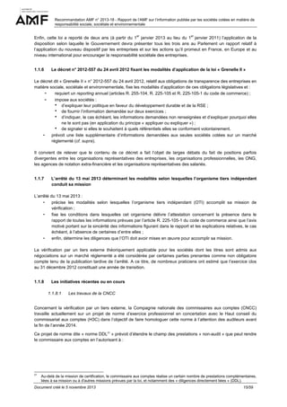 Recommandation AMF n° 2013-18 - Rapport de l’AMF sur l’information publiée par les sociétés cotées en matière de
responsabilité sociale, sociétale et environnementale
er

er

Enfin, cette loi a reporté de deux ans (à partir du 1 janvier 2013 au lieu du 1 janvier 2011) l’application de la
disposition selon laquelle le Gouvernement devra présenter tous les trois ans au Parlement un rapport relatif à
l’application du nouveau dispositif par les entreprises et sur les actions qu’il promeut en France, en Europe et au
niveau international pour encourager la responsabilité sociétale des entreprises.
1.1.6

Le décret n° 2012-557 du 24 avril 2012 fixant les modalités d’application de la loi « Grenelle II »

Le décret dit « Grenelle II » n° 2012-557 du 24 avril 2012, relatif aux obligations de transparence des entreprises en
matière sociale, sociétale et environnementale, fixe les modalités d’application de ces obligations législatives et :
- requiert un reporting annuel (articles R. 255-104, R. 225-105 et R. 225-105-1 du code de commerce) ;
- impose aux sociétés :
d’expliquer leur politique en faveur du développement durable et de la RSE ;
de fournir l’information demandée sur deux exercices ;
d’indiquer, le cas échéant, les informations demandées non renseignées et d’expliquer pourquoi elles
ne le sont pas (en application du principe « appliquer ou expliquer ») ;
de signaler si elles le souhaitent à quels référentiels elles se conforment volontairement.
- prévoit une liste supplémentaire d’informations demandées aux seules sociétés cotées sur un marché
réglementé (cf. supra).
Il convient de relever que le contenu de ce décret a fait l’objet de larges débats du fait de positions parfois
divergentes entre les organisations représentatives des entreprises, les organisations professionnelles, les ONG,
les agences de notation extra-financière et les organisations représentatives des salariés.
1.1.7

L’arrêté du 13 mai 2013 déterminant les modalités selon lesquelles l’organisme tiers indépendant
conduit sa mission

L’arrêté du 13 mai 2013 :
- précise les modalités selon lesquelles l’organisme tiers indépendant (OTI) accomplit sa mission de
vérification ;
- fixe les conditions dans lesquelles cet organisme délivre l’attestation concernant la présence dans le
rapport de toutes les informations prévues par l’article R. 225-105-1 du code de commerce ainsi que l’avis
motivé portant sur la sincérité des informations figurant dans le rapport et les explications relatives, le cas
échéant, à l’absence de certaines d’entre elles ;
- enfin, détermine les diligences que l’OTI doit avoir mises en œuvre pour accomplir sa mission.
La vérification par un tiers externe théoriquement applicable pour les sociétés dont les titres sont admis aux
négociations sur un marché réglementé a été considérée par certaines parties prenantes comme non obligatoire
compte tenu de la publication tardive de l’arrêté. A ce titre, de nombreux praticiens ont estimé que l’exercice clos
au 31 décembre 2012 constituait une année de transition.
1.1.8

Les initiatives récentes ou en cours
1.1.8.1

Les travaux de la CNCC

Concernant la vérification par un tiers externe, la Compagnie nationale des commissaires aux comptes (CNCC)
travaille actuellement sur un projet de norme d’exercice professionnel en concertation avec le Haut conseil du
commissariat aux comptes (H3C) dans l’objectif de faire homologuer cette norme à l’attention des auditeurs avant
la fin de l’année 2014.
Ce projet de norme dite « norme DDL21 » prévoit d’étendre le champ des prestations « non-audit » que peut rendre
le commissaire aux comptes en l’autorisant à :

21

Au-delà de la mission de certification, le commissaire aux comptes réalise un certain nombre de prestations complémentaires,
liées à sa mission ou à d'autres missions prévues par la loi, et notamment des « diligences directement liées » (DDL).

Document créé le 5 novembre 2013

15/59

 