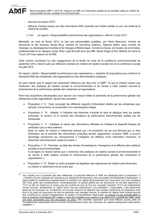 Recommandation AMF n° 2013-18 - Rapport de l’AMF sur l’information publiée par les sociétés cotées en matière de
responsabilité sociale, sociétale et environnementale

-

assumer la mission d’OTI ;

-

effectuer d’autres travaux sur des informations RSE produites par l’entité auditée ou par une entité de la
chaîne de contrôle.
1.1.8.2

Le rapport « Responsabilité et performance des organisations » daté du 13 juin 2013

Mandatés, au mois de février 2013, en tant que personnalités qualifiées, par Pierre Moscovici, ministre de
l’économie et des finances, Nicole Bricq, ministre du commerce extérieur, Delphine Batho, alors ministre de
l’écologie, du développement durable et de l’énergie et Michel Sapin, ministre du travail, de l’emploi, de la formation
professionnelle et du dialogue social, Mme Lydia Brovelli ainsi que MM. Xavier Drago et Éric Molinié ont remis le
13 juin 2013 leur rapport sur la RSE.
Cette mission constituait l’un des engagements de la feuille de route de la conférence environnementale de
septembre 2012, faisant suite aux réflexions menées en matière de notation sociale lors de la conférence sociale
de juillet 2012.
Ce rapport, intitulé « Responsabilité et performance des organisations », présente 20 propositions pour renforcer la
démarche RSE des entreprises, des organisations et des administrations publiques.
On peut relever que le rapport fait notamment référence par deux fois à l’AMF22 et que la mission estime que
l’extension des pratiques de notation sociale et environnementale et de l’accès à cette notation servirait le
renforcement de la performance globale des entreprises et organisations.
Parmi les propositions développées pour assurer une mesure fiable et pertinente de la performance globale des
entreprises et des organisations, figurent les suivantes :
•
•

Proposition n° 10 : Adapter, à l’initiative des branches d’activité et dans le dialogue avec les parties
prenantes, le contenu et le nombre des indicateurs de performance extra-financière publiés par les
entreprises.

•

Proposition n° 11 : Fiabiliser la nature des informations diffusées en finalisant le dispositif français de
vérification par un tiers extérieur.
Dans ce cadre, la mission a notamment précisé que « la production de cet avis [formulé par un tiers
vérificateur sur la sincérité des informations produites] devrait, logiquement, conduire l’AMF, à pouvoir
davantage sanctionner les manquements à l’obligation de diffusion d’une information financière, et
désormais extra-financière, loyale et sincère ».

•

Proposition n° 12 : Favoriser, au-delà des cercles d’investisseurs, l’émergence et la diffusion des notations
sociales et environnementales
A cet égard, la mission estime que « l’extension des pratiques de notation sociale et environnementale et
de l’accès à cette notation servirait le renforcement de la performance globale des entreprises et
organisations ».

•

22

Proposition n° 9 : Faire converger les différents rapports d’information établis par les entreprises pour
stimuler, à long terme, la construction d’un reporting plus intégré.

Proposition n° 13 : Établir un cadre européen de régulation des organismes de notation extra-financière
La mission a notamment mis en avant que :

Voir ci-après pour la première des deux références. La seconde référence à l’AMF est développé dans la proposition 17
« Orienter une part croissante de l’assurance vie, placement de long terme, vers les produits d’investissement responsable : Il
serait justifié de conditionner progressivement le maintien d’un régime fiscal particulier pour l’assurance vie à une orientation
ISR d’une partie des investissements. Schématiquement, le produit généré par les assurances vie est taxé aujourd’hui à
7,5 % au titre de l’impôt sur le revenu pour les contrats de plus de huit ans, auxquels s’ajoutent 15,5 % de prélèvements
sociaux annuels. Actuellement, ce régime fiscal n’est pas subordonné à une orientation « responsable » des placements
gérés par les assureurs vie. Compte-tenu de la durée moyenne de détention des contrats d’assurance vie (supérieure à dix
ans) et du poids de l’assurance vie dans le patrimoine des ménages français, le maintien du régime fiscal existant pourrait
être conditionné au respect d’engagements en matière d’investissement responsable. La mission n’a pas souhaité définir a
priori un quantum d’enveloppe ISR « idéale », mais elle considère qu’un quantum d’au moins 30 %, contrôlé par l’AMF, serait
une base raisonnable pour des discussions de place. Elle considère cependant qu’il serait efficace qu’une partie de
l’investissement responsable prenne la forme d’investissement dans des structures de capital-investissement elles-mêmes
engagées. »

Document créé le 5 novembre 2013

16/59

 