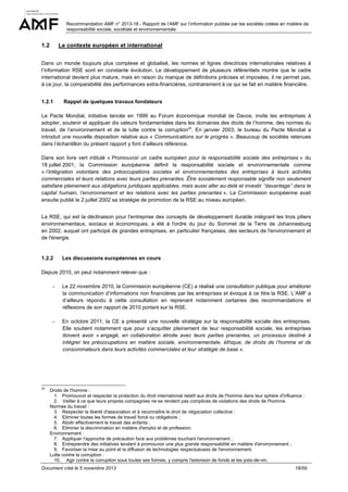 Recommandation AMF n° 2013-18 - Rapport de l’AMF sur l’information publiée par les sociétés cotées en matière de
responsabilité sociale, sociétale et environnementale

1.2

Le contexte européen et international

Dans un monde toujours plus complexe et globalisé, les normes et lignes directrices internationales relatives à
l’information RSE sont en constante évolution. Le développement de plusieurs référentiels montre que le cadre
international devient plus mature, mais en raison du manque de définitions précises et imposées, il ne permet pas,
à ce jour, la comparabilité des performances extra-financières, contrairement à ce qui se fait en matière financière.
1.2.1

Rappel de quelques travaux fondateurs

Le Pacte Mondial, initiative lancée en 1999 au Forum économique mondial de Davos, invite les entreprises à
adopter, soutenir et appliquer dix valeurs fondamentales dans les domaines des droits de l’homme, des normes du
travail, de l’environnement et de la lutte contre la corruption25. En janvier 2003, le bureau du Pacte Mondial a
introduit une nouvelle disposition relative aux « Communications sur le progrès ». Beaucoup de sociétés retenues
dans l’échantillon du présent rapport y font d’ailleurs référence.
Dans son livre vert intitulé « Promouvoir un cadre européen pour la responsabilité sociale des entreprises » du
18 juillet 2001, la Commission européenne définit la responsabilité sociale et environnementale comme
« l’intégration volontaire des préoccupations sociales et environnementales des entreprises à leurs activités
commerciales et leurs relations avec leurs parties prenantes. Être socialement responsable signifie non seulement
satisfaire pleinement aux obligations juridiques applicables, mais aussi aller au-delà et investir ’’davantage’’ dans le
capital humain, l’environnement et les relations avec les parties prenantes ». La Commission européenne avait
ensuite publié le 2 juillet 2002 sa stratégie de promotion de la RSE au niveau européen.
La RSE, qui est la déclinaison pour l'entreprise des concepts de développement durable intégrant les trois piliers
environnementaux, sociaux et économiques, a été à l'ordre du jour du Sommet de la Terre de Johannesburg
en 2002, auquel ont participé de grandes entreprises, en particulier françaises, des secteurs de l'environnement et
de l'énergie.

1.2.2

Les discussions européennes en cours

Depuis 2010, on peut notamment relever que :
−

−

25

Le 22 novembre 2010, la Commission européenne (CE) a réalisé une consultation publique pour améliorer
la communication d’informations non financières par les entreprises et évoque à ce titre la RSE. L’AMF a
d’ailleurs répondu à cette consultation en reprenant notamment certaines des recommandations et
réflexions de son rapport de 2010 portant sur la RSE.
En octobre 2011, la CE a présenté une nouvelle stratégie sur la responsabilité sociale des entreprises.
Elle soutient notamment que pour s’acquitter pleinement de leur responsabilité sociale, les entreprises
doivent avoir « engagé, en collaboration étroite avec leurs parties prenantes, un processus destiné à
intégrer les préoccupations en matière sociale, environnementale, éthique, de droits de l’homme et de
consommateurs dans leurs activités commerciales et leur stratégie de base ».

Droits de l'homme :
1. Promouvoir et respecter la protection du droit international relatif aux droits de l'homme dans leur sphère d'influence ;
2. Veiller à ce que leurs propres compagnies ne se rendent pas complices de violations des droits de l'homme.
Normes du travail :
3. Respecter la liberté d'association et à reconnaître le droit de négociation collective ;
4. Eliminer toutes les formes de travail forcé ou obligatoire ;
5. Abolir effectivement le travail des enfants ;
6. Eliminer la discrimination en matière d'emploi et de profession.
Environnement :
7. Appliquer l'approche de précaution face aux problèmes touchant l'environnement ;
8. Entreprendre des initiatives tendant à promouvoir une plus grande responsabilité en matière d'environnement ;
9. Favoriser la mise au point et la diffusion de technologies respectueuses de l'environnement.
Lutte contre la corruption :
10. Agir contre la corruption sous toutes ses formes, y compris l'extorsion de fonds et les pots-de-vin.

Document créé le 5 novembre 2013

18/59

 