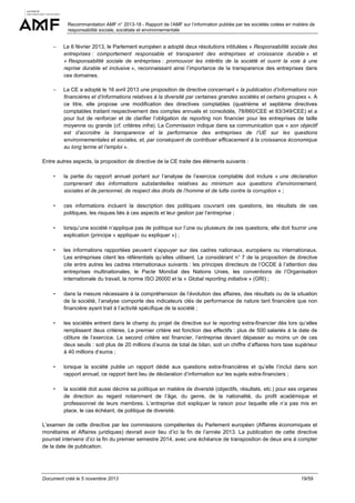 Recommandation AMF n° 2013-18 - Rapport de l’AMF sur l’information publiée par les sociétés cotées en matière de
responsabilité sociale, sociétale et environnementale

−

Le 6 février 2013, le Parlement européen a adopté deux résolutions intitulées « Responsabilité sociale des
entreprises : comportement responsable et transparent des entreprises et croissance durable » et
« Responsabilité sociale de entreprises : promouvoir les intérêts de la société et ouvrir la voie à une
reprise durable et inclusive », reconnaissant ainsi l’importance de la transparence des entreprises dans
ces domaines.

−

La CE a adopté le 16 avril 2013 une proposition de directive concernant « la publication d’informations non
financières et d’informations relatives à la diversité par certaines grandes sociétés et certains groupes ». A
ce titre, elle propose une modification des directives comptables (quatrième et septième directives
comptables traitant respectivement des comptes annuels et consolidés, 78/660/CEE et 83/349/CEE) et a
pour but de renforcer et de clarifier l’obligation de reporting non financier pour les entreprises de taille
moyenne ou grande (cf. critères infra). La Commission indique dans sa communication que « son objectif
est d’accroitre la transparence et la performance des entreprises de l’UE sur les questions
environnementales et sociales, et, par conséquent de contribuer efficacement à la croissance économique
au long terme et l’emploi ».

Entre autres aspects, la proposition de directive de la CE traite des éléments suivants :

-

la partie du rapport annuel portant sur l’analyse de l’exercice comptable doit inclure « une déclaration
comprenant des informations substantielles relatives au minimum aux questions d’environnement,
sociales et de personnel, de respect des droits de l’homme et de lutte contre la corruption » ;

-

ces informations incluent la description des politiques couvrant ces questions, les résultats de ces
politiques, les risques liés à ces aspects et leur gestion par l’entreprise ;

-

lorsqu’une société n’applique pas de politique sur l’une ou plusieurs de ces questions, elle doit fournir une
explication (principe « appliquer ou expliquer ») ;

-

les informations rapportées peuvent s’appuyer sur des cadres nationaux, européens ou internationaux.
Les entreprises citent les référentiels qu’elles utilisent. Le considérant n° 7 de la proposition de directive
cite entre autres les cadres internationaux suivants : les principes directeurs de l’OCDE à l’attention des
entreprises multinationales, le Pacte Mondial des Nations Unies, les conventions de l’Organisation
internationale du travail, la norme ISO 26000 et la « Global reporting initiative » (GRI) ;

-

dans la mesure nécessaire à la compréhension de l’évolution des affaires, des résultats ou de la situation
de la société, l’analyse comporte des indicateurs clés de performance de nature tant financière que non
financière ayant trait à l’activité spécifique de la société ;

-

les sociétés entrent dans le champ du projet de directive sur le reporting extra-financier dès lors qu’elles
remplissent deux critères. Le premier critère est fonction des effectifs : plus de 500 salariés à la date de
clôture de l’exercice. Le second critère est financier, l’entreprise devant dépasser au moins un de ces
deux seuils : soit plus de 20 millions d’euros de total de bilan, soit un chiffre d’affaires hors taxe supérieur
à 40 millions d’euros ;

-

lorsque la société publie un rapport dédié aux questions extra-financières et qu’elle l’inclut dans son
rapport annuel, ce rapport tient lieu de déclaration d’information sur les sujets extra-financiers ;

-

la société doit aussi décrire sa politique en matière de diversité (objectifs, résultats, etc.) pour ses organes
de direction au regard notamment de l’âge, du genre, de la nationalité, du profil académique et
professionnel de leurs membres. L’entreprise doit expliquer la raison pour laquelle elle n’a pas mis en
place, le cas échéant, de politique de diversité.

L’examen de cette directive par les commissions compétentes du Parlement européen (Affaires économiques et
monétaires et Affaires juridiques) devrait avoir lieu d’ici la fin de l’année 2013. La publication de cette directive
pourrait intervenir d’ici la fin du premier semestre 2014, avec une échéance de transposition de deux ans à compter
de la date de publication.

Document créé le 5 novembre 2013

19/59

 