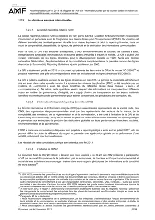 Recommandation AMF n° 2013-18 - Rapport de l’AMF sur l’information publiée par les sociétés cotées en matière de
responsabilité sociale, sociétale et environnementale

1.2.3

Les dernières avancées internationales

1.2.3.1

La Global Reporting Initiative (GRI)

La Global Reporting Initiative (GRI) a été créée en 1997 par la CERES (Coalition for Environmentally Responsible
Economies) en partenariat avec le Programme des Nations Unies pour l'Environnement (PNUE). Sa vocation est
d'élever les méthodes de développement durable à un niveau équivalent à celui du reporting financier, dans un
souci de comparabilité, de crédibilité, de rigueur, de périodicité et de vérification des informations communiquées.
Pour ce faire, la GRI s'est entourée d'entreprises, d'ONG environnementales et sociales, de cabinets s’audit,
d'organisations syndicales, d'investisseurs et d'autres parties prenantes à travers le monde. La GRI a publié une
version préliminaire de ses lignes directrices pour le développement durable en 1999. Après une période
exhaustive d'élaboration, d'expérimentations et de consultations complémentaires, la première version des lignes
directrices (« Sustainability Reporting Guidelines ») a été publiée en juin 2000.
26

La GRI a également publié en 2010 un document qui présente les liens entre la GRI et la norme ISO 26000
propose notamment une grille de correspondance entre ses indicateurs et les lignes directrices d'ISO 26000.

et

La GRI a publié la quatrième version de ses lignes directrices en mai 2013. Le principe de matérialité est fortement
mis en avant dans cette nouvelle version. Le système des niveaux d'application (A/B/C) a été remplacé par un
système de « conformité » avec les lignes directrices du référentiel révisé (deux niveaux : « core » et
« comprehensive »). De même, cette quatrième version requiert des informations qui manquaient sur différents
sujets en matière de gouvernance, d'intégrité, de « supply chain », de transparence sur les enjeux matériels
identifiés et la méthode utilisée par l'entreprise pour estimer la matérialité, les procédures anti-corruption, etc.
1.2.3.2

L’International Integrated Reporting Committee (IIRC)

Le Comité international de l'information intégrée (IIRC) qui rassemble des représentants de la société civile, des
ONG, des organisation intergouvernementales ainsi que des représentants des secteurs de la finance, de la
comptabilité, des émetteurs, de la réglementation et de la normalisation, a été créé à l'initiative de la GRI et de
l'Accounting for Sustainability (A4S) afin de mettre en place un cadre définissant les standards du reporting intégré
et permettant aux entreprises de produire des évaluations globales sur leurs performances financières, sociales,
environnementales et de gouvernance.
L'IIRC a mené une consultation publique sur son projet de « reporting intégré » entre avril et juillet 201327, afin de
pouvoir définir le cadre de référence du rapport et permette une appréciation globale de la performance d'une
société, notamment pour les investisseurs.
Les résultats de cette consultation publique sont attendus pour fin 2013.
1.2.3.3

L’initiative de l’ONU

Le document final de Rio+20 intitulé « L'avenir que nous voulons » du 20-22 juin 2012 présente le paragraphe
n° 47 qui reconnaît l'importance de la publication, par les entreprises, de données sur l'impact environnemental et
social de leurs activités et les encourage à insérer dans leurs rapports périodiques des informations sur la durabilité
28
de leurs activités .

26

L'ISO 26000 présente des lignes directrices pour tout type d'organisation cherchant à assumer la responsabilité des impacts de
ses décisions et activités et à en rendre compte. Ce document établi par consensus, décrit les principes et thèmes que recouvre
la responsabilité sociétale et propose une méthode d’appropriation et de mise en œuvre dans une organisation. Elle donne un
cadre international de comportement à tout type d’organisation (entreprises, collectivités, ONG, syndicats…) quels que soient
ses tailles et ses domaines d’actions. La norme ISO 26000 respecte les grands textes fondateurs internationaux comme la
Déclaration universelle des droits de l’homme, les conventions de l’Organisation internationale du travail.
27
A noter qu’en 2012, le rapport « Understanding Transformation; building the business case for integrated reporting » présentait
les changements de comportement des entreprises dans leur phase de cheminement vers l'information intégrée au cours de la
première année de lancement du programme pilote de l'IIRC.
28
Paragraphe 47 de la déclaration :
« Nous reconnaissons l'importance de la communication, par les entreprises, d'informations sur l'impact environnemental de
leurs activités et les encourageons, en particulier s'agissant des entreprises cotées et des grandes entreprises, à étudier la
possibilité d'insérer dans leurs rapports périodiques des informations sur la soutenabilité de leurs activités.
« Nous encourageons le secteur industriel, les gouvernements intéressés ainsi que les parties prenantes concernées à
Document créé le 5 novembre 2013

20/59

 