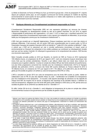 Recommandation AMF n° 2013-18 - Rapport de l’AMF sur l’information publiée par les sociétés cotées en matière de
responsabilité sociale, sociétale et environnementale

Le Brésil, le Danemark, la France et l'Afrique du Sud, qui forment le groupe des « Amis du paragraphe 47 » rejoints
depuis par quelques autres pays, se sont engagés à promouvoir les bonnes pratiques en matière de reporting
environnemental et social auprès de leurs grandes entreprises et à mettre cette expérience au service d'autres
Etats qui désireraient suivre leur exemple.

1.3

Quelques éléments sur l’investissement socialement responsable en France

L’Investissement Socialement Responsable (ISR) est une expression générique qui recouvre les diverses
démarches d’intégration du développement durable au sein de la gestion financière. En juin 2013, le rapport
« Responsabilité et performance des organisations » (cf. point 1.1.8.2.) a relevé que « coexistent aujourd’hui une
multiplicité d’approches d’investissement responsable, à quoi s’ajoute une multiplicité de référentiels, ce qui est peu
lisible pour les épargnants comme pour les investisseurs institutionnels29 ».
L'ISR n'est pas encadré par un dispositif règlementaire. Chaque investisseur peut donc en avoir des visions et
pratiques différentes. C’est pourquoi, afin de rendre l’ISR plus compréhensible pour le grand public, le FIR et
er
l’Association française de la gestion financière (AFG) ont décidé le 1 juillet 2013 d'en préciser la définition30. Celleci prévoit que « l’ISR est un placement qui vise à concilier performance économique et impact social et
environnemental en finançant les entreprises et les entités publiques qui contribuent au développement durable
quel que soit leur secteur d’activité. En influençant la gouvernance et le comportement des acteurs, l’ISR favorise
une économie responsable ».31
Selon l’enquête annuelle publiée en 2013 par Novethic, le marché de l’ISR en France en 2012 représentait
149 milliards d’euros, en progression de 29 % par rapport à 2011, (soit une croissance toujours dynamique mais
moins forte que les années précédentes). Novethic a par ailleurs relevé dans son étude deux moteurs de
croissance pour la gestion collective : la prise en compte de critères ISR par des fonds existants et la performance.
Les plus fortes progressions concernent les mandats pour les investisseurs institutionnels (+53 %) et l’épargne
salariale des particuliers (+30 %). L’encours des fonds ISR ouverts distribués en France s’élevait fin 2012 à
76 milliards d’euros, en croissance de 19 % par rapport à 2011. Par ailleurs, à fin juillet 2012, plus de 300 fonds
gérés par 49 sociétés de gestion ont adhéré au code de transparence AFG-FIR (cf. infra).
L’AFG a actualisé en janvier 2013 son code de transparence pour les fonds ISR ouverts au public, réalisé en
collaboration avec le FIR. En plus des objectifs initiaux du code – l’amélioration de la lisibilité et la transparence
pour les investisseurs et les épargnants –, le nouveau code apporte davantage de précisions sur les objectifs de
chaque fond ISR, les moyens mis en œuvre, la fréquence des reportings et les résultats obtenus. L’adhésion au
code de transparence, obligatoire pour les fonds ISR grand public adhérant à l’AFG et/ou au FIR, permet ainsi aux
sociétés de gestion de se conformer aux attentes de la loi « Grenelle II »32.
En effet, l’article 224 de la loi « Grenelle II » rend obligatoire la transparence de la prise en compte des critères
environnementaux sociaux et de gouvernance par les sociétés de gestion d’actifs.

élaborer, avec l'appui du système des Nations Unies s'il y a lieu, des modèles de meilleures pratiques et à faciliter la publication
d'informations sur le caractère durable de leurs activités, en faisant fond sur les enseignements tirés des cadres existants et en
accordant une attention particulière aux besoins des pays en développement, notamment en matière de renforcement des
capacités. »
29
Ce rapport précise notamment que « sont schématiquement utilisées, alternativement ou de façon combinée, sept approches
différentes d’investissement responsable, correspondant à des engagements d’intensité variable des investisseurs : l’exclusion
normative, l’exclusion thématique, l’intégration générale des dimensions ESG dans l’analyse financière, l’engagement
actionnarial, l’engagement spécifique sur des thématiques ESG, la sélection ESG, les fonds éthiques ou solidaires. »
30
Les promoteurs de cette nouvelle définition précisent qu’elle « met en valeur l’objectif de l’ISR et son lien avec le
développement durable. Elle n’est plus seulement fondée sur les moyens mis en œuvre par les sociétés de gestion pour
atteindre cet objectif, c’est-à-dire la prise en compte de critères ESG – Environnement, Social/Sociétal, Gouvernance en sus
des critères financiers usuels. En outre, pour la première fois, elle insiste sur l’influence exercée par l'ISR et sur les impacts
sociaux et environnementaux qui découlent de cette gestion ISR. »
31
A ce stade, il s’agit d’une définition proposé par les acteurs français. Ces derniers devraient également présenter cette
définition au forum européen de l’investissement responsable (Eurosif – European sustainable investment forum –, qui est
l’association européenne de promotion des pratiques d’investissement durable et responsable) afin de disposer à terme d’une
définition commune au niveau européen.
32
Le code intègre également les questions définies par le décret d’application de l’article 224 de la loi « Grenelle II » relatif à
l’information des souscripteurs par les sociétés de gestion de critères sociaux, environnementaux et de qualité de la
gouvernance (dits ESG) pris en compte dans leur politique d’investissement.
Document créé le 5 novembre 2013

21/59

 
