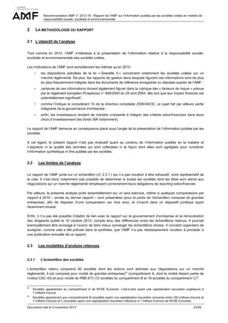 Recommandation AMF n° 2013-18 - Rapport de l’AMF sur l’information publiée par les sociétés cotées en matière de
responsabilité sociale, sociétale et environnementale

2

LA METHODOLOGIE DU RAPPORT

2.1 L’objectif de l’analyse
Tout comme en 2010, l’AMF s’intéresse à la présentation de l’information relative à la responsabilité sociale,
sociétale et environnementale des sociétés cotées.
Les motivations de l’AMF sont sensiblement les mêmes qu’en 2010 :

-

les dispositions précitées de la loi « Grenelle II » concernent notamment les sociétés cotées sur un
marché réglementé. De plus, les rapports de gestion dans lesquels figurent ces informations sont de plus
en plus fréquemment intégrés dans les documents de référence enregistrés ou déposés auprès de l’AMF ;

-

certaines de ces informations doivent également figurer dans la rubrique des « facteurs de risque » prévue
par le règlement européen Prospectus n° 809/2004 du 29 avril 2004, dès lors que leur impact financier est
potentiellement significatif ;

-

comme l’indique le considérant 10 de la directive comptable 2006/46/CE, ce sujet fait par ailleurs partie
intégrante de la gouvernance d’entreprise ;

-

enfin, les investisseurs tendent de manière croissante à intégrer des critères extra-financiers dans leurs
choix d’investissement (les fonds ISR notamment).

Le rapport de l’AMF demeure en conséquence placé sous l’angle de la présentation de l’information publiée par les
sociétés.
A cet égard, le présent rapport n’est pas évaluatif quant au contenu de l’information publiée en la matière et
n’apprécie ni la qualité des données qui sont collectées ni la façon dont elles sont agrégées pour constituer
l’information synthétique in fine publiée par les sociétés.

2.2

Les limites de l’analyse

Le rapport de l’AMF porte sur un échantillon (cf. 2.3.1.) qui n’a pas vocation à être exhaustif, voire représentatif de
la cote. Il n’est donc notamment pas possible de déterminer si toutes les sociétés dont les titres sont admis aux
négociations sur un marché réglementé remplissent correctement leurs obligations de reporting extra-financier.
Par ailleurs, la présente analyse porte essentiellement sur un seul exercice, même si quelques comparaisons par
rapport à 2010 – année du dernier rapport – sont présentées (pour la partie de l’échantillon composé de grandes
entreprises, afin de disposer d’une comparaison sur trois ans), et s’inscrit dans un dispositif juridique ayant
récemment évolué.
Enfin, il n’a pas été possible d’établir de lien avec le rapport sur le gouvernement d’entreprise et la rémunération
des dirigeants publié le 10 octobre 2013, compte tenu des différences entre les échantillons retenus. Il pourrait
éventuellement être envisagé à l’avenir de faire mieux converger les échantillons choisis. Il convient cependant de
souligner, comme cela a été précisé dans la synthèse, que l’AMF n’a pas nécessairement vocation à procéder à
une publication annuelle de ce rapport.

2.3

Les modalités d’analyse retenues

2.3.1

L'échantillon des sociétés

L’échantillon retenu comprend 60 sociétés dont les actions sont admises aux négociations sur un marché
réglementé. Il est composé pour moitié de grandes entreprises33 (compartiment A, dont la moitié faisant partie de
l’indice CAC 40) et pour moitié de PME-ETI (12 sociétés du compartiment B et 18 sociétés du compartiment C)34.
33

Sociétés appartenant au compartiment A de NYSE Euronext, c’est-à-dire ayant une capitalisation boursière supérieure à
1 milliard d’euros.

34

Sociétés appartenant aux compartiments B (sociétés ayant une capitalisation boursière comprise entre 150 millions d’euros et
1 milliard d’euros) et C (sociétés ayant une capitalisation boursière inférieure à 1 milliard d’euros) de NYSE Euronext.

Document créé le 5 novembre 2013

22/59

 