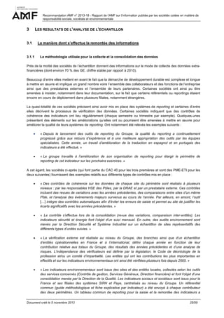 Recommandation AMF n° 2013-18 - Rapport de l’AMF sur l’information publiée par les sociétés cotées en matière de
responsabilité sociale, sociétale et environnementale

3

LES RESULTATS DE L’ANALYSE DE L’ECHANTILLON

3.1

La manière dont s’effectue la remontée des informations

3.1.1

La méthodologie utilisée pour la collecte et la consolidation des données

Près de la moitié des sociétés de l’échantillon donnent des informations sur le mode de collecte des données extrafinancières (dont environ 70 % des GE, chiffre stable par rapport à 2010).
Beaucoup d’entre elles mettent en avant le fait que la démarche de développement durable est complexe et longue
à mettre en œuvre et implique un grand nombre voire l’ensemble des collaborateurs et des fonctions de l’entreprise
ainsi que des prestataires externes et l’ensemble de leurs partenaires. Certaines sociétés ont ainsi pu être
amenées à insister, notamment dans leur documentation, sur le fait que certains référentiels ou reportings étaient
encore en cours de déploiement dans plusieurs filiales, notamment étrangères.
La quasi-totalité de ces sociétés précisent ainsi avoir mis en place des systèmes de reporting et certaines d’entre
elles décrivent le processus de vérification des données. Certaines sociétés indiquent que des contrôles de
cohérence des indicateurs ont lieu régulièrement (chaque semestre ou trimestre par exemple). Quelques-unes
présentent des éléments sur les améliorations qu’elles ont ou pourraient être amenées à mettre en œuvre pour
améliorer la qualité de leurs systèmes de reporting. Ont notamment été relevés les exemples suivants :
•

« Depuis le lancement des outils de reporting du Groupe, la qualité du reporting a continuellement
progressé grâce aux retours d’expérience et à une meilleure appropriation des outils par les équipes
spécialisées. Cette année, un travail d’amélioration de la traduction en espagnol et en portugais des
indicateurs a été effectué. »

•

« Le groupe travaille à l’amélioration de son organisation de reporting pour élargir le périmètre de
reporting de cet indicateur sur les prochains exercices. »

A cet égard, les sociétés ci-après (qui font partie du CAC 40 pour les trois premières et sont des PME-ETI pour les
deux suivantes) fournissent des exemples relatifs aux différents types de contrôles mis en place :
•

« Des contrôles de cohérence sur les données de chaque site du périmètre sont réalisés à plusieurs
niveaux : par les responsables HSE des Pôles, par la DRAE et par un prestataire externe. Ces contrôles
incluent des revues de variations avec les années précédentes, des comparaisons entre sites d’un même
Pôle, et l’analyse des évènements majeurs survenus au cours de l’année. Par ailleurs, en amont, l’outil
[…] intègre des contrôles automatiques afin d’éviter les erreurs de saisie et permet au site de justifier les
écarts significatifs avec les années précédentes. »

•

« Le contrôle s’effectue lors de la consolidation (revue des variations, comparaison inter-entités). Les
indicateurs sécurité et énergie font l’objet d’un suivi mensuel. En outre, des audits environnement sont
menés par la Direction Sécurité et Système Industriel sur un échantillon de sites représentatifs des
différents types d’unités suivies. »

•

« La vérification externe est réalisée au niveau du Groupe, des branches ainsi que d’un échantillon
d’entités opérationnelles en France et à l’international, défini chaque année en fonction de leur
contribution relative aux totaux du Groupe, des résultats des années précédentes et d’une analyse de
risques. L’indépendance des vérificateurs est définie par la législation, le Code de déontologie de la
profession et/ou un comité d’impartialité. Les entités qui ont les contributions les plus importantes en
effectifs et sur les indicateurs environnementaux ont ainsi été vérifiées plusieurs fois depuis 2005. »

•

« Les indicateurs environnementaux sont issus des sites et des entités locales, collectés selon les outils
des services concernés (Contrôle de gestion, Services Généraux, Direction financière) et font l’objet d’une
consolidation menée par la Direction de la Qualité. Les indicateurs sociaux et sociétaux sont issus pour la
France et ses filiales des systèmes SIRH et Paye, centralisés au niveau du Groupe. Un référentiel
commun (guide méthodologique et fiche explicative par indicateur) a été envoyé à chaque contributeur
des deux périmètres. Un tableau commun de reporting pour la saisie et la remontée des indicateurs a

Document créé le 5 novembre 2013

25/59

 