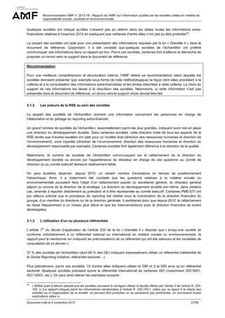 Recommandation AMF n° 2013-18 - Rapport de l’AMF sur l’information publiée par les sociétés cotées en matière de
responsabilité sociale, sociétale et environnementale

Quelques sociétés ont indiqué qu’elles n’avaient pas pu obtenir dans les délais toutes les informations extrafinancières relatives à l’exercice 2012 en expliquant que certaines d’entre elles n’ont pas pu être produites38.
La plupart des sociétés ont opté pour une présentation des informations requises par la loi « Grenelle II » dans le
document de référence. Cependant, il a été constaté que quelques sociétés de l’échantillon ont préféré
communiquer ces informations dans un rapport ad hoc. Parmi ces sociétés, certaines font d’ailleurs la démarche de
proposer un renvoi vers ce support dans le document de référence.
Recommandation
Pour une meilleure compréhension et structuration interne, l’AMF réitère sa recommandation selon laquelle les
sociétés devraient présenter (par exemple sous forme de note méthodologique) la façon dont elles procèdent à la
collecte et à la consolidation des informations extra-financières et les limites attachées à cette collecte. Le choix du
support de ces informations est laissé à la discrétion des sociétés. Néanmoins, si cette information n’est pas
présentée dans le document de référence, un renvoi vers le support choisi devrait être fait.

3.1.2

Les acteurs de la RSE au sein des sociétés

La plupart des sociétés de l’échantillon donnent une information concernant les personnes en charge de
l’élaboration et du pilotage du reporting extra-financier.
Un grand nombre de sociétés de l’échantillon, essentiellement parmi les plus grandes, indiquent avoir mis en place
une direction du développement durable. Dans certaines sociétés, cette direction traite de tous les aspects de la
RSE tandis que d’autres sociétés ont opté pour un modèle dual (direction des ressources humaines et direction de
l’environnement), voire tripartite (direction de l’environnement, direction des ressources humaines et direction du
développement responsable par exemple). Certaines sociétés font également référence à la direction de la qualité.
Néanmoins, le nombre de sociétés de l’échantillon communiquant sur le rattachement de la direction du
développement durable ou encore sur l’appartenance du directeur en charge de ces questions au comité de
direction ou au comité exécutif demeure relativement faible.
On peut toutefois observer, depuis 2010, un certain nombre d’évolutions en termes de positionnement
hiérarchique. Ainsi, il a notamment été constaté que les questions relatives à la matière sociale ou
environnementale pouvaient faire l’objet d’un rattachement auprès du secrétariat général, du directeur général
adjoint ou encore de la direction de la stratégie. La direction du développement durable est même, dans certains
cas, amenée à reporter directement au président et à être représentée au comité exécutif. Certaines PME-ETI ont
par ailleurs précisé que le processus de reporting est réalisé sous la coordination de la direction financière du
groupe, d’un membre du directoire ou de la direction générale. Il semblerait donc que depuis 2010, le rattachement
se fasse fréquemment à un niveau plus élevé et que les interconnections avec la direction financière se soient
développées.
3.1.3

L’utilisation d’un ou plusieurs référentiels
er

L’article 1 du décret d’application de l’article 225 de la loi « Grenelle II » dispose que « lorsqu’une société se
conforme volontairement à un référentiel national ou international en matière sociale ou environnementale, le
rapport peut le mentionner en indiquant les préconisations de ce référentiel qui ont été retenues et les modalités de
consultation de ce dernier ».
37 % des sociétés de l’échantillon (dont 60 % des GE) indiquent expressément utiliser un référentiel (référentiel de
la Global Reporting Initiative, référentiel sectoriel…).
Plus précisément, parmi ces sociétés, 10 d’entre elles indiquent utiliser la GRI et 3 la GRI ainsi qu’un référentiel
sectoriel. Quelques sociétés précisent suivre le référentiel international de certaines ISO (notamment ISO 9001,
ISO 14001, etc.). On peut ainsi relever les exemples suivants :
38

L’ANSA avait d’ailleurs précisé que les sociétés pouvaient à cet égard utiliser la faculté offerte par l’alinéa 3 de l’article R. 225105. (« [Le rapport indique] parmi les informations mentionnées à l’article R. 225-105-1, celles qui, eu égard à la nature des
activités ou à l’organisation de la société, ne peuvent être produites ou ne paraissent pas pertinentes, en fournissant toutes
explications utiles »).

Document créé le 5 novembre 2013

27/59

 
