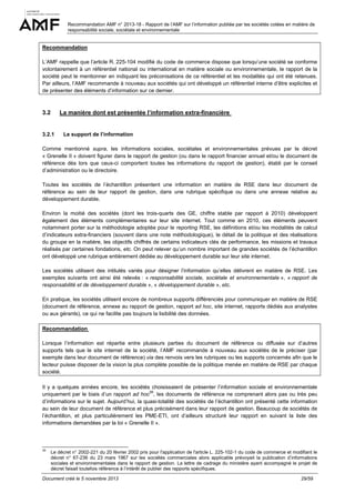 Recommandation AMF n° 2013-18 - Rapport de l’AMF sur l’information publiée par les sociétés cotées en matière de
responsabilité sociale, sociétale et environnementale

Recommandation
L’AMF rappelle que l’article R. 225-104 modifié du code de commerce dispose que lorsqu’une société se conforme
volontairement à un référentiel national ou international en matière sociale ou environnementale, le rapport de la
société peut le mentionner en indiquant les préconisations de ce référentiel et les modalités qui ont été retenues.
Par ailleurs, l’AMF recommande à nouveau aux sociétés qui ont développé un référentiel interne d’être explicites et
de présenter des éléments d’information sur ce dernier.

3.2

La manière dont est présentée l’information extra-financière

3.2.1

Le support de l’information

Comme mentionné supra, les informations sociales, sociétales et environnementales prévues par le décret
« Grenelle II » doivent figurer dans le rapport de gestion (ou dans le rapport financier annuel et/ou le document de
référence dès lors que ceux-ci comportent toutes les informations du rapport de gestion), établi par le conseil
d’administration ou le directoire.
Toutes les sociétés de l’échantillon présentent une information en matière de RSE dans leur document de
référence au sein de leur rapport de gestion, dans une rubrique spécifique ou dans une annexe relative au
développement durable.
Environ la moitié des sociétés (dont les trois-quarts des GE, chiffre stable par rapport à 2010) développent
également des éléments complémentaires sur leur site internet. Tout comme en 2010, ces éléments peuvent
notamment porter sur la méthodologie adoptée pour le reporting RSE, les définitions et/ou les modalités de calcul
d’indicateurs extra-financiers (souvent dans une note méthodologique), le détail de la politique et des réalisations
du groupe en la matière, les objectifs chiffrés de certains indicateurs clés de performance, les missions et travaux
réalisés par certaines fondations, etc. On peut relever qu’un nombre important de grandes sociétés de l’échantillon
ont développé une rubrique entièrement dédiée au développement durable sur leur site internet.
Les sociétés utilisent des intitulés variés pour désigner l’information qu’elles délivrent en matière de RSE. Les
exemples suivants ont ainsi été relevés : « responsabilité sociale, sociétale et environnementale », « rapport de
responsabilité et de développement durable », « développement durable », etc.
En pratique, les sociétés utilisent encore de nombreux supports différenciés pour communiquer en matière de RSE
(document de référence, annexe au rapport de gestion, rapport ad hoc, site internet, rapports dédiés aux analystes
ou aux gérants), ce qui ne facilite pas toujours la lisibilité des données.
Recommandation
Lorsque l’information est répartie entre plusieurs parties du document de référence ou diffusée sur d’autres
supports tels que le site internet de la société, l’AMF recommande à nouveau aux sociétés de le préciser (par
exemple dans leur document de référence) via des renvois vers les rubriques ou les supports concernés afin que le
lecteur puisse disposer de la vision la plus complète possible de la politique menée en matière de RSE par chaque
société.
Il y a quelques années encore, les sociétés choisissaient de présenter l’information sociale et environnementale
39
uniquement par le biais d’un rapport ad hoc , les documents de référence ne comprenant alors pas ou très peu
d’informations sur le sujet. Aujourd’hui, la quasi-totalité des sociétés de l’échantillon ont présenté cette information
au sein de leur document de référence et plus précisément dans leur rapport de gestion. Beaucoup de sociétés de
l’échantillon, et plus particulièrement les PME-ETI, ont d’ailleurs structuré leur rapport en suivant la liste des
informations demandées par la loi « Grenelle II ».

39

Le décret n° 2002-221 du 20 février 2002 pris pour l'application de l'article L. 225-102-1 du code de commerce et modifiant le
décret n° 67-236 du 23 mars 1967 sur les sociétés commerciales alors applicable prévoyait la publication d’informations
sociales et environnementales dans le rapport de gestion. La lettre de cadrage du ministère ayant accompagné le projet de
décret faisait toutefois référence à l’intérêt de publier des rapports spécifiques.

Document créé le 5 novembre 2013

29/59

 