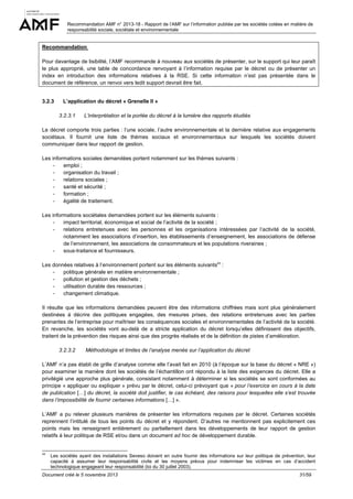 Recommandation AMF n° 2013-18 - Rapport de l’AMF sur l’information publiée par les sociétés cotées en matière de
responsabilité sociale, sociétale et environnementale

Recommandation
Pour davantage de lisibilité, l’AMF recommande à nouveau aux sociétés de présenter, sur le support qui leur paraît
le plus approprié, une table de concordance renvoyant à l’information requise par le décret ou de présenter un
index en introduction des informations relatives à la RSE. Si cette information n’est pas présentée dans le
document de référence, un renvoi vers ledit support devrait être fait.

3.2.3

L’application du décret « Grenelle II »
3.2.3.1

L’interprétation et la portée du décret à la lumière des rapports étudiés

Le décret comporte trois parties : l’une sociale, l’autre environnementale et la dernière relative aux engagements
sociétaux. Il fournit une liste de thèmes sociaux et environnementaux sur lesquels les sociétés doivent
communiquer dans leur rapport de gestion.
Les informations sociales demandées portent notamment sur les thèmes suivants :
emploi ;
organisation du travail ;
relations sociales ;
santé et sécurité ;
formation ;
égalité de traitement.
Les informations sociétales demandées portent sur les éléments suivants :
impact territorial, économique et social de l’activité de la société ;
relations entretenues avec les personnes et les organisations intéressées par l’activité de la société,
notamment les associations d’insertion, les établissements d’enseignement, les associations de défense
de l’environnement, les associations de consommateurs et les populations riveraines ;
sous-traitance et fournisseurs.
Les données relatives à l’environnement portent sur les éléments suivants43 :
politique générale en matière environnementale ;
pollution et gestion des déchets ;
utilisation durable des ressources ;
changement climatique.
Il résulte que les informations demandées peuvent être des informations chiffrées mais sont plus généralement
destinées à décrire des politiques engagées, des mesures prises, des relations entretenues avec les parties
prenantes de l’entreprise pour maîtriser les conséquences sociales et environnementales de l’activité de la société.
En revanche, les sociétés vont au-delà de a stricte application du décret lorsqu’elles définissent des objectifs,
traitent de la prévention des risques ainsi que des progrès réalisés et de la définition de pistes d’amélioration.
3.2.3.2

Méthodologie et limites de l’analyse menée sur l’application du décret

L’AMF n’a pas établi de grille d’analyse comme elle l’avait fait en 2010 (à l’époque sur la base du décret « NRE »)
pour examiner la manière dont les sociétés de l’échantillon ont répondu à la liste des exigences du décret. Elle a
privilégié une approche plus générale, consistant notamment à déterminer si les sociétés se sont conformées au
principe « appliquer ou expliquer » prévu par le décret, celui-ci prévoyant que « pour l’exercice en cours à la date
de publication […] du décret, la société doit justifier, le cas échéant, des raisons pour lesquelles elle s’est trouvée
dans l’impossibilité de fournir certaines informations […] ».
L’AMF a pu relever plusieurs manières de présenter les informations requises par le décret. Certaines sociétés
reprennent l’intitulé de tous les points du décret et y répondent. D’autres ne mentionnent pas explicitement ces
points mais les renseignent entièrement ou partiellement dans les développements de leur rapport de gestion
relatifs à leur politique de RSE et/ou dans un document ad hoc de développement durable.

43

Les sociétés ayant des installations Seveso doivent en outre fournir des informations sur leur politique de prévention, leur
capacité à assumer leur responsabilité civile et les moyens prévus pour indemniser les victimes en cas d’accident
technologique engageant leur responsabilité (loi du 30 juillet 2003).

Document créé le 5 novembre 2013

31/59

 