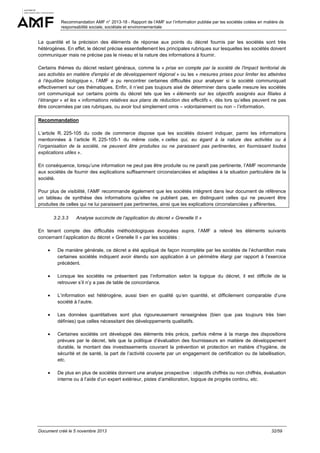 Recommandation AMF n° 2013-18 - Rapport de l’AMF sur l’information publiée par les sociétés cotées en matière de
responsabilité sociale, sociétale et environnementale

La quantité et la précision des éléments de réponse aux points du décret fournis par les sociétés sont très
hétérogènes. En effet, le décret précise essentiellement les principales rubriques sur lesquelles les sociétés doivent
communiquer mais ne précise pas le niveau et la nature des informations à fournir.
Certains thèmes du décret restant généraux, comme la « prise en compte par la société de l'impact territorial de
ses activités en matière d'emploi et de développement régional » ou les « mesures prises pour limiter les atteintes
à l’équilibre biologique », l’AMF a pu rencontrer certaines difficultés pour analyser si la société communiquait
effectivement sur ces thématiques. Enfin, il n’est pas toujours aisé de déterminer dans quelle mesure les sociétés
ont communiqué sur certains points du décret tels que les « éléments sur les objectifs assignés aux filiales à
l’étranger » et les « informations relatives aux plans de réduction des effectifs », dès lors qu’elles peuvent ne pas
être concernées par ces rubriques, ou avoir tout simplement omis – volontairement ou non – l’information.
Recommandation
L’article R. 225-105 du code de commerce dispose que les sociétés doivent indiquer, parmi les informations
mentionnées à l’article R. 225-105-1 du même code, « celles qui, eu égard à la nature des activités ou à
l’organisation de la société, ne peuvent être produites ou ne paraissent pas pertinentes, en fournissant toutes
explications utiles ».
En conséquence, lorsqu’une information ne peut pas être produite ou ne paraît pas pertinente, l’AMF recommande
aux sociétés de fournir des explications suffisamment circonstanciées et adaptées à la situation particulière de la
société.
Pour plus de visibilité, l’AMF recommande également que les sociétés intègrent dans leur document de référence
un tableau de synthèse des informations qu’elles ne publient pas, en distinguant celles qui ne peuvent être
produites de celles qui ne lui paraissent pas pertinentes, ainsi que les explications circonstanciées y afférentes.
3.2.3.3

Analyse succincte de l’application du décret « Grenelle II »

En tenant compte des difficultés méthodologiques évoquées supra, l’AMF a relevé les éléments suivants
concernant l’application du décret « Grenelle II » par les sociétés :
•

De manière générale, ce décret a été appliqué de façon incomplète par les sociétés de l’échantillon mais
certaines sociétés indiquent avoir étendu son application à un périmètre élargi par rapport à l’exercice
précédent.

•

Lorsque les sociétés ne présentent pas l’information selon la logique du décret, il est difficile de la
retrouver s’il n’y a pas de table de concordance.

•

L’information est hétérogène, aussi bien en qualité qu’en quantité, et difficilement comparable d’une
société à l’autre.

•

Les données quantitatives sont plus rigoureusement renseignées (bien que pas toujours très bien
définies) que celles nécessitant des développements qualitatifs.

•

Certaines sociétés ont développé des éléments très précis, parfois même à la marge des dispositions
prévues par le décret, tels que la politique d’évaluation des fournisseurs en matière de développement
durable, le montant des investissements couvrant la prévention et protection en matière d’hygiène, de
sécurité et de santé, la part de l’activité couverte par un engagement de certification ou de labellisation,
etc.

•

De plus en plus de sociétés donnent une analyse prospective : objectifs chiffrés ou non chiffrés, évaluation
interne ou à l’aide d’un expert extérieur, pistes d’amélioration, logique de progrès continu, etc.

Document créé le 5 novembre 2013

32/59

 