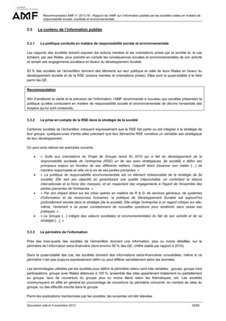 Recommandation AMF n° 2013-18 - Rapport de l’AMF sur l’information publiée par les sociétés cotées en matière de
responsabilité sociale, sociétale et environnementale

3.3

Le contenu de l’information publiée

3.3.1

La politique conduite en matière de responsabilité sociale et environnementale

Les rapports des sociétés doivent exposer les actions menées et les orientations prises par la société et, le cas
échéant, par ses filiales, pour prendre en compte les conséquences sociales et environnementales de son activité
et remplir ses engagements sociétaux en faveur du développement durable.
83 % des sociétés de l’échantillon donnent des éléments sur leur politique et celle de leurs filiales en faveur du
développement durable et de la RSE (actions menées et orientations prises). Elles sont la quasi-totalité à le faire
parmi les GE.
Recommandation
Afin d’améliorer la clarté et la précision de l’information, l’AMF recommande à nouveau aux sociétés présentant la
politique qu’elles conduisent en matière de responsabilité sociale et environnementale de décrire l’ensemble des
moyens qui lui sont consacrés.

3.3.2

La prise en compte de la RSE dans la stratégie de la société

Certaines sociétés de l’échantillon indiquent expressément que la RSE fait partie ou est intégrée à la stratégie de
leur groupe, quelques-unes d’entre elles précisant que leur démarche RSE constitue un véritable axe stratégique
de leur développement.
On peut ainsi relever les exemples suivants :
•

•

•

•

3.3.3

« Suite aux orientations du Projet de Groupe lancé fin 2010 qui a fait du développement de la
responsabilité sociétale de l’entreprise (RSE) un de ses axes stratégiques, [la société] a défini ses
principaux enjeux en fonction de ses différents métiers, l’objectif étant d’exercer son métier […] de
manière responsable et utile vis-à-vis de ses parties prenantes. »
« La politique de responsabilité environnementale est un élément indissociable de la stratégie de [la
société], Elle sert ses objectifs en garantissant une qualité irréprochable, en confortant la stature
internationale et la force des marques, et en respectant des engagements à l'égard de l'ensemble des
parties prenantes de l'entreprise. »
« Par son impact direct sur les choix opérés en matière de R & D, de services généraux, de systèmes
d’information et de ressources humaines, la politique de Développement Durable est aujourd’hui
profondément ancrée dans la stratégie [de la société]. Elle oblige l’entreprise à un regard critique sur ellemême, l’amenant à se poser constamment de nouvelles questions pour améliorer sans cesse ses
pratiques. »
« Le Groupe […] intègre des valeurs sociétales et environnementales du fait de son activité et de sa
stratégie […]. »
Le périmètre de l’information

Près des trois-quarts des sociétés de l’échantillon donnent une information, plus ou moins détaillée, sur le
périmètre de l’information extra-financière (dont environ 90 % des GE, chiffre stable par rapport à 2010).
Dans la quasi-totalité des cas, les sociétés donnent des informations extra-financières consolidées, même si ce
périmètre n’est pas toujours expressément défini ou peut différer sensiblement selon les données.
Les terminologies utilisées par les sociétés pour définir le périmètre retenu sont très variables : groupe, groupe hors
participations, groupe avec filiales détenues à 100 %, ensemble des sites appartenant totalement ou partiellement
au groupe, taux de couverture du groupe plus ou moins élevé selon les thématiques, etc. Les sociétés
communiquent en effet en général en pourcentage de couverture du périmètre concerné, du nombre de sites du
groupe, ou des effectifs inscrits dans le groupe.
Parmi les explications mentionnées par les sociétés, les suivantes ont été relevées :
Document créé le 5 novembre 2013

33/59

 