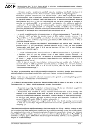Recommandation AMF n° 2013-18 - Rapport de l’AMF sur l’information publiée par les sociétés cotées en matière de
responsabilité sociale, sociétale et environnementale

•

« Informations sociales : les éléments quantitatifs présentés ci-après sur les effectifs mondiaux de [la
société] concernent l'ensemble des filiales consolidées selon la méthode de l'intégration globale. »
Informations également communiquées sur le site de la société : « Pour 2012, le reporting des données
environnementales, porte sur les activités, les sites et les actifs industriels dont [la société], directement ou
via une de ses filiales, est l’opérateur (c’est-à-dire opère ou s’est vu déléguer contractuellement la maîtrise
des opérations) à fin 2012. En tout, 97 % de l’ensemble des sites a été couvert par le processus de
reporting. Les émissions de GES « en part patrimoniale » sont les seules à être publiées sur le périmètre
« patrimonial ». Ce périmètre, distinct du « domaine opéré » mentionné précédemment, inclut tous les
actifs dans lesquels [la société] possède une participation financière avec droit sur tout ou partie de la
production (les participations financières sans responsabilités opérationnelles ni droit sur tout ou partie de
la production ne donnent pas lieu à comptabilisation des émissions de GES). »

•

« La période considérée pour les données composant les différents indicateurs est du 1 janvier 2012 au
31 décembre 2012 sauf pour les données issues du Bilan carbone (période concernée : du
er
1 janvier 2010 au 31 décembre 2010). Les indicateurs de performance concernent les entités juridiques
du Groupe […] situées en France uniquement, ayant réalisé un chiffre d’affaires non nul en 2012, et
possédant un effectif non nul.
« Enfin, le taux de couverture des indicateurs environnementaux est variable selon l’indicateur. Ils
couvrent entre 93 et 100 % du périmètre concerné (identiques en 2011) mis à part pour l’indicateur
"consommation totale d’eau" (près 45 % de taux de couverture, 66 % en 2011) et pour l’indicateur
"consommation totale d’énergie". »

•

« La période considérée pour les données composant les différents indicateurs est du 1 janvier 2012 au
31 décembre 2012 sauf pour les données issues du Bilan carbone (période concernée : du
er
1 janvier 2010 au 31 décembre 2010). Les indicateurs de performance concernent les entités juridiques
du Groupe […] situées en France uniquement, ayant réalisé un chiffre d’affaires non nul en 2012, et
possédant un effectif non nul.
« Enfin, le taux de couverture des indicateurs environnementaux est variable selon l’indicateur. Ils
couvrent entre 93 et 100 % du périmètre concerné (identiques en 2011) mis à part pour l’indicateur
"consommation totale d’eau" (près 45 % de taux de couverture, 66 % en 2011) et pour l’indicateur
"consommation totale d’énergie" »

er

er

Par ailleurs, la grande majorité des sociétés fournissent uniquement des informations globales, alors que d’autres
les détaillent également pour les principales filiales, par branche d’activité voire par site d’exploitation.
De plus, il a été relevé que les sociétés retiennent encore de manière générale un périmètre plus large pour les
données sociales que pour les données environnementales.
Les sociétés ont sensiblement élargi le périmètre des informations publiées en matière de RSE entre 2010 et 2013.
Certaines sociétés l’ont d’ailleurs précisé expressément dans leur documentation :
•
•

•

« Concernant le reporting des indicateurs environnementaux, 247 sites ont été intégrés au périmètre
en 2012 contre 181 en 2011, soit 17 sites supplémentaires en 2012. »
« Pour l’exercice 2012, le nombre de sites qui rapportent leurs données dans l’outil de reporting extrafinancier est en augmentation assez faible par rapport à celui de l’exercice 2011. Plusieurs sites
importants nouvellement accueillis dans le Groupe ont commencé à mettre en place leur reporting mais il
est de bonne règle d’attendre au moins un exercice complet avant publication. Le périmètre 2012
comprend l’ajout de [la société XXX] et de quelques autres entités. »
« [La société] travaille chaque année à élargir le nombre de sites inclus dans le reporting environnemental.
En 2012, cela s’est traduit par l’intégration de près de 211 nouveaux sites appartenant principalement aux
marques […]. »

L’élargissement du périmètre des informations extra-financières semble plus difficile à atteindre (ou avec un retard
d’un ou plusieurs exercices) que l’extension du périmètre de consolidation comptable lorsque des sociétés réalisent
des acquisitions (notamment si les filiales sont acquises en fin d’exercice) ou des fusions (d’autant plus si celles-ci
er
ont lieu à l’étranger). Une société a également indiqué que : « Comme la fusion […] a eu lieu le 1 juillet 2011, le
périmètre du Groupe […] pour 2012 contient des données [extra-financières] relatives au nouveau périmètre […],
intégrant [la société fusionnée] ».

Document créé le 5 novembre 2013

34/59

 