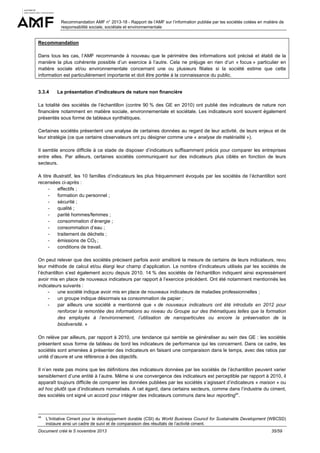 Recommandation AMF n° 2013-18 - Rapport de l’AMF sur l’information publiée par les sociétés cotées en matière de
responsabilité sociale, sociétale et environnementale

Recommandation
Dans tous les cas, l’AMF recommande à nouveau que le périmètre des informations soit précisé et établi de la
manière la plus cohérente possible d’un exercice à l’autre. Cela ne préjuge en rien d’un « focus » particulier en
matière sociale et/ou environnementale concernant une ou plusieurs filiales si la société estime que cette
information est particulièrement importante et doit être portée à la connaissance du public.

3.3.4

La présentation d’indicateurs de nature non financière

La totalité des sociétés de l’échantillon (contre 90 % des GE en 2010) ont publié des indicateurs de nature non
financière notamment en matière sociale, environnementale et sociétale. Les indicateurs sont souvent également
présentés sous forme de tableaux synthétiques.
Certaines sociétés présentent une analyse de certaines données au regard de leur activité, de leurs enjeux et de
leur stratégie (ce que certains observateurs ont pu désigner comme une « analyse de matérialité »).
Il semble encore difficile à ce stade de disposer d’indicateurs suffisamment précis pour comparer les entreprises
entre elles. Par ailleurs, certaines sociétés communiquent sur des indicateurs plus ciblés en fonction de leurs
secteurs.
A titre illustratif, les 10 familles d’indicateurs les plus fréquemment évoqués par les sociétés de l’échantillon sont
recensées ci-après :
effectifs ;
formation du personnel ;
sécurité ;
qualité ;
parité hommes/femmes ;
consommation d’énergie ;
consommation d’eau ;
traitement de déchets ;
émissions de CO2 ;
conditions de travail.
On peut relever que des sociétés précisent parfois avoir amélioré la mesure de certains de leurs indicateurs, revu
leur méthode de calcul et/ou élargi leur champ d’application. Le nombre d’indicateurs utilisés par les sociétés de
l’échantillon s’est également accru depuis 2010. 14 % des sociétés de l’échantillon indiquent ainsi expressément
avoir mis en place de nouveaux indicateurs par rapport à l’exercice précédent. Ont été notamment mentionnés les
indicateurs suivants :
une société indique avoir mis en place de nouveaux indicateurs de maladies professionnelles ;
un groupe indique désormais sa consommation de papier ;
par ailleurs une société a mentionné que « de nouveaux indicateurs ont été introduits en 2012 pour
renforcer la remontée des informations au niveau du Groupe sur des thématiques telles que la formation
des employés à l’environnement, l’utilisation de nanoparticules ou encore la préservation de la
biodiversité. »
On relève par ailleurs, par rapport à 2010, une tendance qui semble se généraliser au sein des GE : les sociétés
présentent sous forme de tableau de bord les indicateurs de performance qui les concernent. Dans ce cadre, les
sociétés sont amenées à présenter des indicateurs en faisant une comparaison dans le temps, avec des ratios par
unité d’œuvre et une référence à des objectifs.
Il n’en reste pas moins que les définitions des indicateurs données par les sociétés de l’échantillon peuvent varier
sensiblement d’une entité à l’autre. Même si une convergence des indicateurs est perceptible par rapport à 2010, il
apparaît toujours difficile de comparer les données publiées par les sociétés s’agissant d’indicateurs « maison » ou
ad hoc plutôt que d’indicateurs normalisés. A cet égard, dans certains secteurs, comme dans l’industrie du ciment,
des sociétés ont signé un accord pour intégrer des indicateurs communs dans leur reporting44.

44

L’Initiative Ciment pour le développement durable (CSI) du World Business Council for Sustainable Development (WBCSD)
instaure ainsi un cadre de suivi et de comparaison des résultats de l’activité ciment.

Document créé le 5 novembre 2013

35/59

 
