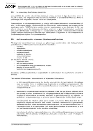 Recommandation AMF n° 2013-18 - Rapport de l’AMF sur l’information publiée par les sociétés cotées en matière de
responsabilité sociale, sociétale et environnementale

3.3.5

La comparaison dans le temps des données

La quasi-totalité des sociétés présentent des indicateurs sur deux exercices de façon à permettre, comme le
requiert le décret, une comparaison entre ces données (notamment en constatant l’évolution sous forme de
pourcentage), voire analysent leur évolution sur une plus longue période.
Plus précisément, les indicateurs sont présentés en moyenne sur 2 ans avec des maximum pouvant aller jusqu’à 5,
voire 8 ou 9 ans pour quelques indicateurs de GE. Les GE présentent leurs données sur des durées en général
plus longues que les PME-ETI. Certaines sociétés présentent leurs indicateurs sur une durée allant de 1 à 3 ans
selon la nature de ceux-ci. Les indicateurs présentés sur un an sont en général des indicateurs nouvellement
crées, dont la définition a été modifiée par rapport à l’exercice antérieur ou dont le périmètre a sensiblement évolué
(cas par exemple d’une société qui aurait communiqué antérieurement sur le périmètre de son activité en France et
qui désormais communiquerait sur un périmètre monde).
3.3.6

Analyse complémentaire sur quelques thématiques extra-financières.

Afin de préciser les constats dressés ci-dessus, une grille d’analyse complémentaire a été établie portant plus
particulièrement sur 7 thèmes extra-financiers du décret « Grenelle II » :
formation ;
absentéisme ;
égalité hommes-femmes ;
accidents du travail ;
production de déchets ;
consommation d’eau ;
émission de CO2 ;
afin d’étudier les éléments suivants :
le périmètre retenu ;
le(s) indicateur(s) utilisé(s) ;
les modalités de calcul des indicateurs (le cas échéant) ;
la portée de la revue par l’OTI ;
la définition d'un ou plusieurs objectifs.
Des tableaux synthétiques présentant une analyse détaillée de ces 7 indicateurs clés de performance sont joints en
annexe 3.
Cette analyse complémentaire a notamment permis de dégager les constats suivants :
-

un effort des sociétés pour présenter des données sur un périmètre de reporting élargi, même s’il peut
rester pour certains thèmes et sociétés en deçà du périmètre de consolidation comptable (société mère
seulement, sociétés françaises seulement, sociétés françaises et certaines filiales étrangères, certaines
usines seulement, etc.) ;

-

des indicateurs comparables dans le temps pour une même société, bien que certaines présentent encore
des données sur un an. A titre illustratif, les indicateurs donnés par les sociétés comme le nombre de
formations, le pourcentage de femmes dans les effectifs ou les émissions de CO2 sont présentés très
généralement sur plusieurs exercices, ce qui permet aisément d’apprécier leur évolution dans le temps ;

-

une hétérogénéité des indicateurs utilisés par les sociétés pour un même thème : il se révèle dès lors
complexe de comparer les indicateurs entre sociétés. En matière d’absentéisme ou d’égalité hommesfemmes les indicateurs varient sensiblement d’une société à l’autre. Les indicateurs d’émissions de CO2,
d’accidents du travail ou de consommation d’eau tendent à s’homogénéiser, à la réserve près qu’ils ne
sont que très rarement calculés sur des périmètres comparables ;

-

des méthodes de calcul pas toujours explicitées, même si les sociétés sont de plus en plus nombreuses à
présenter des éléments précis sur la méthodologie utilisée, et/ou variables d’une société à l’autre pour un
même indicateur ;

Document créé le 5 novembre 2013

36/59

 