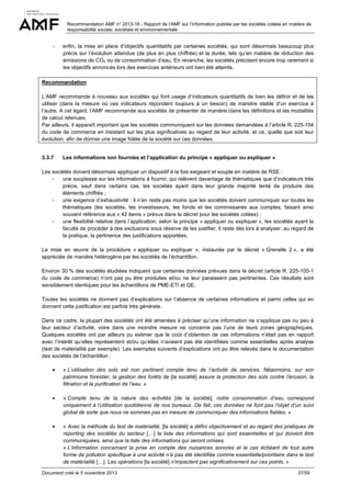 Recommandation AMF n° 2013-18 - Rapport de l’AMF sur l’information publiée par les sociétés cotées en matière de
responsabilité sociale, sociétale et environnementale

-

enfin, la mise en place d’objectifs quantitatifs par certaines sociétés, qui sont désormais beaucoup plus
précis sur l’évolution attendue (de plus en plus chiffrée) et la durée, tels qu’en matière de réduction des
émissions de CO2 ou de consommation d’eau. En revanche, les sociétés précisent encore trop rarement si
les objectifs annoncés lors des exercices antérieurs ont bien été atteints.

Recommandation
L’AMF recommande à nouveau aux sociétés qui font usage d’indicateurs quantitatifs de bien les définir et de les
utiliser (dans la mesure où ces indicateurs répondent toujours à un besoin) de manière stable d’un exercice à
l’autre. A cet égard, l’AMF recommande aux sociétés de présenter de manière claire les définitions et les modalités
de calcul retenues.
Par ailleurs, il apparaît important que les sociétés communiquent sur les données demandées à l’article R. 225-104
du code de commerce en insistant sur les plus significatives au regard de leur activité, et ce, quelle que soit leur
évolution, afin de donner une image fidèle de la société sur ces données.

3.3.7

Les informations non fournies et l’application du principe « appliquer ou expliquer »

Les sociétés doivent désormais appliquer un dispositif à la fois exigeant et souple en matière de RSE :
une souplesse sur les informations à fournir, qui relèvent davantage de thématiques que d’indicateurs très
précis, sauf dans certains cas, les sociétés ayant dans leur grande majorité tenté de produire des
éléments chiffrés ;
une exigence d’exhaustivité : il n’en reste pas moins que les sociétés doivent communiquer sur toutes les
thématiques (les sociétés, les investisseurs, les fonds et les commissaires aux comptes, faisant ainsi
souvent référence aux « 42 items » prévus dans le décret pour les sociétés cotées) ;
une flexibilité relative dans l’application, selon le principe « appliquer ou expliquer », les sociétés ayant la
faculté de procéder à des exclusions sous réserve de les justifier. Il reste dès lors à analyser, au regard de
la pratique, la pertinence des justifications apportées.
La mise en œuvre de la procédure « appliquer ou expliquer », instaurée par le décret « Grenelle 2 », a été
appréciée de manière hétérogène par les sociétés de l’échantillon.
Environ 30 % des sociétés étudiées indiquent que certaines données prévues dans le décret (article R. 225-105-1
du code de commerce) n’ont pas pu être produites et/ou ne leur paraissent pas pertinentes. Ces résultats sont
sensiblement identiques pour les échantillons de PME-ETI et GE.
Toutes les sociétés ne donnent pas d’explications sur l’absence de certaines informations et parmi celles qui en
donnent cette justification est parfois très générale.
Dans ce cadre, la plupart des sociétés ont été amenées à préciser qu’une information ne s’applique pas ou peu à
leur secteur d’activité, voire dans une moindre mesure ne concerne pas l’une de leurs zones géographiques.
Quelques sociétés ont par ailleurs pu estimer que le coût d’obtention de ces informations n’était pas en rapport
avec l’intérêt qu’elles représentent et/ou qu’elles n’avaient pas été identifiées comme essentielles après analyse
(test de matérialité par exemple). Les exemples suivants d’explications ont pu être relevés dans la documentation
des sociétés de l’échantillon :
•

« L’utilisation des sols est non pertinent compte tenu de l’activité de services. Néanmoins, sur son
patrimoine forestier, la gestion des forêts de [la société] assure la protection des sols contre l’érosion, la
filtration et la purification de l’eau. »

•

« Compte tenu de la nature des activités [de la société], notre consommation d’eau correspond
uniquement à l’utilisation quotidienne de nos bureaux. De fait, ces données ne font pas l’objet d’un suivi
global de sorte que nous ne sommes pas en mesure de communiquer des informations fiables. »

•

« Avec la méthode du test de matérialité, [la société] a défini objectivement et au regard des pratiques de
reporting des sociétés du secteur […] la liste des informations qui sont essentielles et qui doivent être
communiquées, ainsi que la liste des informations qui seront omises.
« L’information concernant la prise en compte des nuisances sonores et le cas échéant de tout autre
forme de pollution spécifique à une activité n’a pas été identifiée comme essentielle/prioritaire dans le test
de matérialité […]. Les opérations [la société] n’impactent pas significativement sur ces points. »

Document créé le 5 novembre 2013

37/59

 