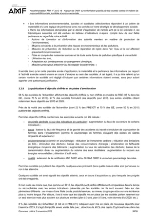 Recommandation AMF n° 2013-18 - Rapport de l’AMF sur l’information publiée par les sociétés cotées en matière de
responsabilité sociale, sociétale et environnementale

•

« Les informations environnementales, sociales et sociétales sélectionnées répondent à un critère de
matérialité et à une logique de pertinence avec nos activités et notre stratégie de développement durable.
« Parmi les informations demandées par le décret d'application de l'article 225 de la loi Grenelle II, les
thématiques suivantes ont été exclues du tableau d’indicateurs ci-après, compte tenu de leur faible
pertinence au regard de notre activité :
- Actions de formation et d’information des salariés menées en matière de protection de
l’environnement,
- Moyens consacrés à la prévention des risques environnementaux et des pollutions,
- Mesures de prévention, de réduction ou de réparation de rejets dans l’air, l’eau et le sol affectant
gravement l’environnement,
- Prise en compte des nuisances sonores et de toute autre forme de pollution spécifique à une activité
- Utilisation des sols,
- Adaptation aux conséquences du changement climatique,
- Mesures prises pour préserver ou développer la biodiversité. »

Il semble donc qu’en cette première année d’application, la matérialité et la pertinence des informations par rapport
à l’activité exercée soient encore en cours d’analyse au sein des sociétés. A cet égard, il a pu être relevé qu’un
certain nombre de sociétés ont négligé d’indiquer que certaines informations étaient omises, sans pour autant
apporter une quelconque justification.
3.3.8

La publication d’objectifs chiffrés et de pistes d’amélioration

58 % des sociétés de l’échantillon affichent des objectifs chiffrés ou non chiffrés en matière de RSE (85 % dans les
GE, contre 73 % en 2010). 27 % des sociétés formulent des objectifs pour 2013. Les autres sociétés ciblent
notamment leurs objectifs sur 2015 et 2020.
Près de la moitié des sociétés de l’échantillon (dont 23 % des PME-ETI et 70 % des GE, contre 50 % en 2010)
publient des objectifs chiffrés.
Parmi les objectifs chiffrés mentionnés, les exemples suivants ont été relevés :
−

de portée générale ou sur des indicateurs en particulier : augmentation du taux de couverture de certains
indicateurs ;

−

social : baisse du taux de fréquence et de gravité des accidents du travail et évolution de la proportion de
femmes dans l’encadrement (comme le pourcentage de femmes occupant des postes de cadres
dirigeants et supérieurs) ;

−

environnemental (exprimé en pourcentage) : réduction de l'empreinte carbone ; réduction des émissions
de CO2 ; diminution des déchets ; baisse des consommations d’énergie ; amélioration de l'efficacité
énergétique moyenne des bâtiments ; augmentation du taux de valorisation des déchets ; baisse de la
consommation d’eau ou augmentation du volume des eaux réutilisées ; augmentation du recours aux
énergies renouvelables ; détention d’actif verts ;

−

qualité : extension de la certification ISO 14001 et/ou OHSAS 18001 à un certain pourcentage des sites.

Parmi les sociétés qui publient des objectifs, quelques-unes précisent dans quelle mesure elles sont parvenues ou
non à les atteindre.
Quelques sociétés ont ainsi signalé les objectifs atteints, ceux en cours d’acquisition ou pour lesquels des progrès
ont été enregistrés.
Il n’en reste pas moins que, tout comme en 2010, les objectifs sont parfois difficilement comparables dans le temps
ou réconciliables avec les autres indicateurs présentés par les sociétés car ils sont souvent fixés sur des
périmètres différents : au niveau d’une filiale ou de produits/services, au niveau du groupe et/ou sur une échéance
plus ou moins longue. Par ailleurs, il est à noter que les objectifs mis en place par les sociétés portent rarement sur
un seul exercice mais plus souvent sur plusieurs années (plan à 3 ans, plan à 5 ans, voire donnés d’ici 2020, etc.).
8 % des sociétés de l’échantillon (5 GE et 3 PME-ETI) indiquent avoir mis en place de nouveaux objectifs pour
l’exercice 2013. Il s’agit d’objectifs assez variés tels que : réduction de 40 % des rejets d’hydrocarbures dans les
Document créé le 5 novembre 2013

38/59

 