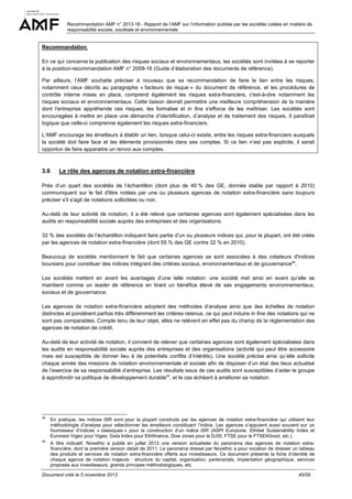 Recommandation AMF n° 2013-18 - Rapport de l’AMF sur l’information publiée par les sociétés cotées en matière de
responsabilité sociale, sociétale et environnementale

Recommandation
En ce qui concerne la publication des risques sociaux et environnementaux, les sociétés sont invitées à se reporter
à la position-recommandation AMF n° 2009-16 (Guide d’élaboration des documents de référence).
Par ailleurs, l’AMF souhaite préciser à nouveau que sa recommandation de faire le lien entre les risques,
notamment ceux décrits au paragraphe « facteurs de risque » du document de référence, et les procédures de
contrôle interne mises en place, comprend également les risques extra-financiers, c'est-à-dire notamment les
risques sociaux et environnementaux. Cette liaison devrait permettre une meilleure compréhension de la manière
dont l'entreprise appréhende ces risques, les formalise et in fine s'efforce de les maîtriser. Les sociétés sont
encouragées à mettre en place une démarche d’identification, d’analyse et de traitement des risques. Il paraîtrait
logique que celle-ci comprenne également les risques extra-financiers.
L’AMF encourage les émetteurs à établir un lien, lorsque celui-ci existe, entre les risques extra-financiers auxquels
la société doit faire face et les éléments provisionnés dans ses comptes. Si ce lien n’est pas explicite, il serait
opportun de faire apparaitre un renvoi aux comptes.

3.6

Le rôle des agences de notation extra-financière

Près d’un quart des sociétés de l’échantillon (dont plus de 40 % des GE, donnée stable par rapport à 2010)
communiquent sur le fait d'être notées par une ou plusieurs agences de notation extra-financière sans toujours
préciser s'il s'agit de notations sollicitées ou non.
Au-delà de leur activité de notation, il a été relevé que certaines agences sont également spécialisées dans les
audits en responsabilité sociale auprès des entreprises et des organisations.
32 % des sociétés de l’échantillon indiquent faire partie d’un ou plusieurs indices qui, pour la plupart, ont été créés
par les agences de notation extra-financière (dont 55 % des GE contre 32 % en 2010).
Beaucoup de sociétés mentionnent le fait que certaines agences se sont associées à des créateurs d'indices
boursiers pour constituer des indices intégrant des critères sociaux, environnementaux et de gouvernance48.
Les sociétés mettent en avant les avantages d’une telle notation: une société met ainsi en avant qu’elle se
maintient comme un leader de référence en tirant un bénéfice élevé de ses engagements environnementaux,
sociaux et de gouvernance.
Les agences de notation extra-financière adoptent des méthodes d’analyse ainsi que des échelles de notation
distinctes et pondèrent parfois très différemment les critères retenus, ce qui peut induire in fine des notations qui ne
sont pas comparables. Compte tenu de leur objet, elles ne relèvent en effet pas du champ de la réglementation des
agences de notation de crédit.
Au-delà de leur activité de notation, il convient de relever que certaines agences sont également spécialisées dans
les audits en responsabilité sociale auprès des entreprises et des organisations (activité qui peut être accessoire
mais est susceptible de donner lieu à de potentiels conflits d’intérêts). Une société précise ainsi qu’elle sollicite
chaque année des missions de notation environnementale et sociale afin de disposer d’un état des lieux actualisé
de l’exercice de sa responsabilité d’entreprise. Les résultats issus de ces audits sont susceptibles d’aider le groupe
à approfondir sa politique de développement durable49, et le cas échéant à améliorer sa notation.

48

En pratique, les indices ISR sont pour la plupart construits par les agences de notation extra-financière qui utilisent leur
méthodologie d’analyse pour sélectionner les émetteurs constituant l’indice. Les agences s’appuient aussi souvent sur un
fournisseur d’indices « classiques » pour la construction d’un indice ISR (ASPI Eurozone, Ethibel Sustainability Index et
Euronext Vigeo pour Vigeo, Gaïa Index pour Ethifinance, Dow Jones pour le DJSI, FTSE pour le FTSE4Good, etc.).

49

A titre indicatif, Novethic a publié en juillet 2013 une version actualisée du panorama des agences de notation extrafinancière, dont la première version datait de 2011. Le panorama dressé par Novethic a pour vocation de dresser un tableau
des produits et services de notation extra-financière offerts aux investisseurs. Ce document présente la fiche d’identité de
chaque agence de notation majeure : structure du capital, organisation, partenariats, implantation géographique, services
proposés aux investisseurs, grands principes méthodologiques, etc.

Document créé le 5 novembre 2013

45/59

 