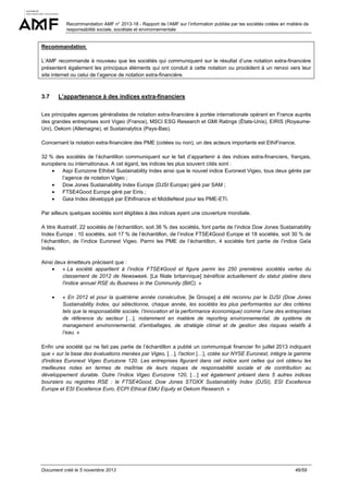 Recommandation AMF n° 2013-18 - Rapport de l’AMF sur l’information publiée par les sociétés cotées en matière de
responsabilité sociale, sociétale et environnementale

Recommandation
L’AMF recommande à nouveau que les sociétés qui communiquent sur le résultat d’une notation extra-financière
présentent également les principaux éléments qui ont conduit à cette notation ou procèdent à un renvoi vers leur
site internet ou celui de l’agence de notation extra-financière.

3.7

L’appartenance à des indices extra-financiers

Les principales agences généralistes de notation extra-financière à portée internationale opérant en France auprès
des grandes entreprises sont Vigeo (France), MSCI ESG Research et GMI Ratings (États-Unis), EIRIS (RoyaumeUni), Oekom (Allemagne), et Sustainalytics (Pays-Bas).
Concernant la notation extra-financière des PME (cotées ou non), un des acteurs importants est EthiFinance.
32 % des sociétés de l’échantillon communiquent sur le fait d’appartenir à des indices extra-financiers, français,
européens ou internationaux. A cet égard, les indices les plus souvent cités sont :
•
Aspi Eurozone Ethibel Sustainability Index ainsi que le nouvel indice Euronext Vigeo, tous deux gérés par
l’agence de notation Vigeo ;
•
Dow Jones Sustainability Index Europe (DJSI Europe) géré par SAM ;
•
FTSE4Good Europe géré par Eiris ;
•
Gaia Index développé par Ethifinance et MiddleNext pour les PME-ETI.
Par ailleurs quelques sociétés sont éligibles à des indices ayant une couverture mondiale.
A titre illustratif, 22 sociétés de l’échantillon, soit 36 % des sociétés, font partie de l’indice Dow Jones Sustainability
Index Europe ; 10 sociétés, soit 17 % de l’échantillon, de l’indice FTSE4Good Europe et 18 sociétés, soit 30 % de
l’échantillon, de l’indice Euronext Vigeo. Parmi les PME de l’échantillon, 4 sociétés font partie de l’indice Gaïa
Index.
Ainsi deux émetteurs précisent que :
•
« La société appartient à l’indice FTSE4Good et figure parmi les 250 premières sociétés vertes du
classement de 2012 de Newsweek. [La filiale britannique] bénéficie actuellement du statut platine dans
l'indice annuel RSE du Business in the Community (BitC). »
•

« En 2012 et pour la quatrième année consécutive, [le Groupe] a été reconnu par le DJSI (Dow Jones
Sustainability Index, qui sélectionne, chaque année, les sociétés les plus performantes sur des critères
tels que la responsabilité sociale, l’innovation et la performance économique) comme l’une des entreprises
de référence du secteur […], notamment en matière de reporting environnemental, de système de
management environnemental, d’emballages, de stratégie climat et de gestion des risques relatifs à
l’eau. »

Enfin une société qui ne fait pas partie de l’échantillon a publié un communiqué financier fin juillet 2013 indiquant
que « sur la base des évaluations menées par Vigeo, […], l'action […], cotée sur NYSE Euronext, intègre la gamme
d'indices Euronext Vigeo Eurozone 120. Les entreprises figurant dans cet indice sont celles qui ont obtenu les
meilleures notes en termes de maîtrise de leurs risques de responsabilité sociale et de contribution au
développement durable. Outre l’indice Vigeo Eurozone 120, […] est également présent dans 5 autres indices
boursiers ou registres RSE : le FTSE4Good, Dow Jones STOXX Sustainability Index (DJSI), ESI Excellence
Europe et ESI Excellence Euro, ECPI Ethical EMU Equity et Oekom Research. »

Document créé le 5 novembre 2013

46/59

 