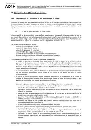 Recommandation AMF n° 2013-18 - Rapport de l’AMF sur l’information publiée par les sociétés cotées en matière de
responsabilité sociale, sociétale et environnementale

3.8 L’intégration de la RSE dans la gouvernance

3.8.1

La présentation de l’information au sein des comités et du conseil

Il convient de rappeler que les codes de gouvernance français (AFEP-MEDEF et MIDDLENEXT) ne prévoient pas
de recommandation particulière s’agissant de la mise en place d’un comité spécialisé du conseil ayant la charge
d’examiner les questions sociales, environnementales ou sociétales au sein des conseils d’administration ou de
surveillance.
3.8.1.1

La mise en place de comités ad hoc du conseil

Un quart des GE de l’échantillon (dont toutes sauf une appartiennent à l’indice CAC 40) se sont dotées, au sein de
leur conseil, d’un comité ad hoc traitant expressément de sujets extra-financiers et composé de membres de ce
dernier. Une société indique que le comité a été récemment créé et ne s’est pas encore réuni. Pour mémoire, ces
données étaient de 27 % pour les GE en 2010 dont 88 % appartenant à l’indice CAC 40.
Ces conseils ont des appellations variées :
« comité du développement durable » ;
« comité de responsabilité sociale » ;
« comité de l’éthique et du mécénat » ;
« comité HSE – Développement durable » ;
« comité de gouvernance et de responsabilité sociale d'entreprise » ;
« comité stratégique recherche, innovation et développement durable ».
Les missions dévolues à ce type de comité sont variables ; par exemple :
• « assister la Société et le Groupe dans la conception, la mise en œuvre et le suivi d’une bonne
gouvernance d’entreprise en considération du souhait du Conseil et de la Direction Générale d’un niveau
élevé de leur développement durable dans leur environnement économique, social et environnemental, de
l’ambition éthique claire du Groupe et des principes et pratiques de responsabilité sociétale du Groupe et
de ses dirigeants collaborateurs » ;
•

« évaluer la stratégie et les politiques Recherche et développement et développement durable proposées
par les directions responsables de la Société et du Groupe et de donner son avis au conseil
d’administration » ;

•

« évaluer et prendre en compte la bonne intégration des politiques et engagements de la Société en
matière de développement durable et de responsabilité sociale et veiller en tant que besoin, à leur
évolution et amélioration pour assurer la croissance du Groupe ».

•

L’exemple le plus complet de missions confiées à un comité qui ait été relevé est le suivant :
- « examiner les principaux risques et opportunités pour le Groupe en matière environnementale, au
regard des enjeux propres à ses missions et à ses activités ;
- procéder à l’examen des politiques sociales menées par le Groupe, des objectifs fixés et des résultats
obtenus en la matière ;
- passer en revue les systèmes de reporting, d’évaluation et de contrôle afin de permettre au Groupe de
produire une information extra-financière fiable ;
- examiner l’ensemble des informations extra-financières publiées par le Groupe, en particulier en
matière sociétale et environnementale ;
- examiner une fois par an une synthèse des notations obtenues par la Société et ses filiales par les
agences de notation extra-financière ; et
- s’assurer de l’application des règles éthiques définies par le Groupe.
« Par ailleurs, dans le domaine des investissements à vocation sociétale, le Comité a pour mission :
- d’évaluer l’impact de ces investissements pour le Groupe ;
- d’examiner l’application des règles établies par le Groupe s’agissant d’investissements ou de
programmes sociaux dans les domaines liés aux activités du Groupe ; et
- de veiller à ce que les intérêts de la Société soient préservés, et plus particulièrement de prévenir les
conflits d’intérêts éventuels liés aux relations entre ces investissements et le reste des activités du
Groupe. »

Document créé le 5 novembre 2013

47/59

 