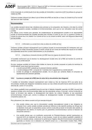 Recommandation AMF n° 2013-18 - Rapport de l’AMF sur l’information publiée par les sociétés cotées en matière de
responsabilité sociale, sociétale et environnementale

A titre d’exemple, le comité d’audit d’une des sociétés de l’échantillon a examiné en 2013 la politique du groupe en
matière de RSE.
Certaines sociétés indiquent par ailleurs que le thème de la RSE est discuté au niveau du conseil et qu’il en est fait
état dans son bilan d’activité.
Recommandation
Les sociétés devraient donner des indications plus précises sur la composition, les missions, et le bilan du comité
traitant des questions sociales, sociétales et environnementales, ainsi que sur son articulation avec les autres
comités.
Par ailleurs, d’une manière plus générale, les problématiques de développement durable et de responsabilité
sociale et environnementale des sociétés devraient être inscrites à l’ordre du jour d’un ou plusieurs comités du
conseil (ou donner lieu à la création d’un comité ad hoc) ou du conseil lui-même, selon une fréquence déterminée
par les sociétés.

3.8.1.2

L’information au conseil (hors mise en place de comités ad hoc)

Certaines sociétés précisent expressément que la politique sociale et environnementale de l’entreprise ainsi que
les dispositifs et modes d’évaluation propres à rendre compte de son niveau de maîtrise des risques en la matière
sont présentés devant leur conseil d’administration ou de surveillance.
3.8.1.3

L’importance croissante donnée à la RSE dans les organes de décision internes

10 sociétés mentionnent que le directeur du développement durable et/ou de la RSE est membre du comité de
direction ou du comité exécutif.
De plus, quelques sociétés ont indiqué s’être dotées en interne de comités composés en partie de membres du
comité exécutif, aussi divers que les suivants :
• « comité exécutif HSE » présidé par le président-directeur général ;
• « comité stratégique RSE » composé de 7 membres dont 3 appartenant au comité exécutif ;
• comités de pilotage du développement durable, mis en place par certaines filiales et composés de
représentants de la direction générale.
3.8.2

La prise en compte de la RSE dans le calcul de la rémunération des dirigeants

7 sociétés de l’échantillon indiquent expressément avoir indexé au titre de l’exercice 2012 une partie de la
rémunération variable des dirigeants mandataires sociaux sur des critères de performance extra-financiers (23 %
dans les GE, contre 17 % en 2010).
Les critères qualitatifs (voire quantitatifs lorsqu’ils sont liés à l’atteinte d’objectifs) associés à la RSE couvrent des
questions sociales et/ou environnementales telles que des paramètres sociaux, d’une part, comme la sécurité au
travail, la formation des salariés, le développement des talents, les critères d’hygiène, et des paramètres
environnementaux d’autre part, comme la politique de développement durable, la consommation d’énergie,
l’empreinte carbone, etc.
Plus précisément, les critères suivants sont par exemple évoqués :
•

Une société indique ainsi que la rémunération variable éventuellement versée à ses dirigeants se
compose d’une « partie variable sociétale calculée par référence à des objectifs sociétaux du Groupe (qui
se déclinent, d’une part, en paramètres sociaux comme la sécurité au travail, la formation des salariés, le
développement des talents, et d’autres part, en paramètres environnementaux comme la réduction de
l’empreinte carbone) ».

•

Une société précise que « la contribution personnelle du Président-directeur général représentera au
maximum 80 % du traitement de base, et sera évaluée, à partir de six critères qualitatifs, préétablis et
définis de manière précise, comprenant la performance Hygiène Sécurité Environnement principalement
appréciée en fonction de la réalisation de l’objectif annuel du […] Recordable Incident Rate (TRIR),

Document créé le 5 novembre 2013

48/59

 