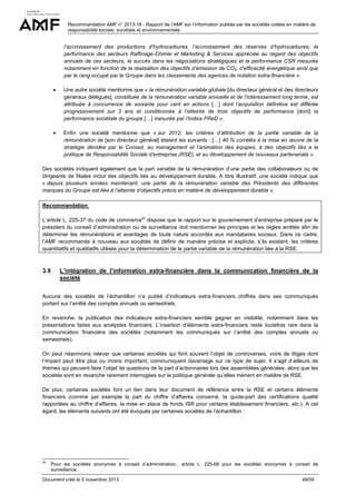 Recommandation AMF n° 2013-18 - Rapport de l’AMF sur l’information publiée par les sociétés cotées en matière de
responsabilité sociale, sociétale et environnementale

l’accroissement des productions d’hydrocarbures, l’accroissement des réserves d’hydrocarbures, la
performance des secteurs Raffinage-Chimie et Marketing & Services appréciée au regard des objectifs
annuels de ces secteurs, le succès dans les négociations stratégiques et la performance CSR mesurée
notamment en fonction de la réalisation des objectifs d’émission de CO2, d’efficacité énergétique ainsi que
par le rang occupé par le Groupe dans les classements des agences de notation extra-financière ».
•

Une autre société mentionne que « la rémunération variable globale [du directeur général et des directeurs
généraux délégués], constituée de la rémunération variable annuelle et de l’intéressement long terme, est
attribuée à concurrence de soixante pour cent en actions […] dont l’acquisition définitive est différée
progressivement sur 3 ans et conditionnée à l’atteinte de trois objectifs de performance [dont] la
performance sociétale du groupe […] mesurée par l’indice FReD ».

•

Enfin une société mentionne que « sur 2012, les critères d’attribution de la partie variable de la
rémunération de [son directeur général] étaient les suivants : […] 40 % corrélés à la mise en œuvre de la
stratégie décidée par le Conseil, au management et l’animation des équipes, à des objectifs liés a la
politique de Responsabilité Sociale d’entreprise (RSE), et au développement de nouveaux partenariats ».

Des sociétés indiquent également que la part variable de la rémunération d’une partie des collaborateurs ou de
dirigeants de filiales inclut des objectifs liés au développement durable. A titre illustratif, une société indique que
« depuis plusieurs années maintenant, une partie de la rémunération variable des Présidents des différentes
marques du Groupe est liée à l’atteinte d’objectifs précis en matière de développement durable ».
Recommandation
L’article L. 225-37 du code de commerce50 dispose que le rapport sur le gouvernement d’entreprise préparé par le
président du conseil d’administration ou de surveillance doit mentionner les principes et les règles arrêtés afin de
déterminer les rémunérations et avantages de toute nature accordés aux mandataires sociaux. Dans ce cadre,
l’AMF recommande à nouveau aux sociétés de définir de manière précise et explicite, s’ils existent, les critères
quantitatifs et qualitatifs utilisés pour la détermination de la partie variable de la rémunération liée à la RSE.

3.9

L’intégration de l’information extra-financière dans la communication financière de la
société

Aucune des sociétés de l’échantillon n’a publié d’indicateurs extra-financiers chiffrés dans ses communiqués
portant sur l’arrêté des comptes annuels ou semestriels.
En revanche, la publication des indicateurs extra-financiers semble gagner en visibilité, notamment dans les
présentations faites aux analystes financiers. L’insertion d’éléments extra-financiers reste toutefois rare dans la
communication financière des sociétés (notamment les communiqués sur l’arrêté des comptes annuels ou
semestriels).
On peut néanmoins relever que certaines sociétés qui font souvent l’objet de controverses, voire de litiges dont
l’impact peut être plus ou moins important, communiquent davantage sur ce type de sujet. Il s’agit d’ailleurs de
thèmes qui peuvent faire l’objet de questions de la part d’actionnaires lors des assemblées générales, alors que les
sociétés sont en revanche rarement interrogées sur la politique générale qu’elles mènent en matière de RSE.
De plus, certaines sociétés font un lien dans leur document de référence entre la RSE et certains éléments
financiers (comme par exemple la part du chiffre d’affaires concerné, la quote-part des certifications qualité
rapportées au chiffre d’affaires, la mise en place de fonds ISR pour certains établissement financiers, etc.). A cet
égard, les éléments suivants ont été évoqués par certaines sociétés de l’échantillon :

50

Pour les sociétés anonymes à conseil d’administration ; article L. 225-68 pour les sociétés anonymes à conseil de
surveillance.

Document créé le 5 novembre 2013

49/59

 