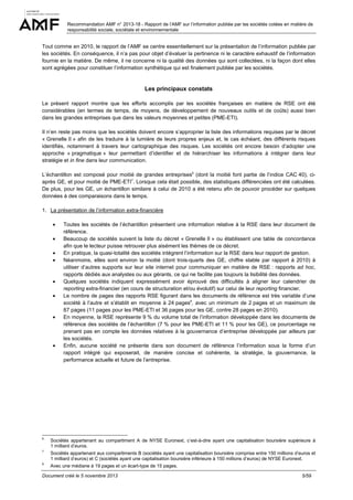 Recommandation AMF n° 2013-18 - Rapport de l’AMF sur l’information publiée par les sociétés cotées en matière de
responsabilité sociale, sociétale et environnementale

Tout comme en 2010, le rapport de l’AMF se centre essentiellement sur la présentation de l’information publiée par
les sociétés. En conséquence, il n’a pas pour objet d’évaluer la pertinence ni le caractère exhaustif de l’information
fournie en la matière. De même, il ne concerne ni la qualité des données qui sont collectées, ni la façon dont elles
sont agrégées pour constituer l’information synthétique qui est finalement publiée par les sociétés.

Les principaux constats
Le présent rapport montre que les efforts accomplis par les sociétés françaises en matière de RSE ont été
considérables (en termes de temps, de moyens, de développement de nouveaux outils et de coûts) aussi bien
dans les grandes entreprises que dans les valeurs moyennes et petites (PME-ETI).
Il n’en reste pas moins que les sociétés doivent encore s’approprier la liste des informations requises par le décret
« Grenelle II » afin de les traduire à la lumière de leurs propres enjeux et, le cas échéant, des différents risques
identifiés, notamment à travers leur cartographique des risques. Les sociétés ont encore besoin d’adopter une
approche « pragmatique » leur permettant d’identifier et de hiérarchiser les informations à intégrer dans leur
stratégie et in fine dans leur communication.
L’échantillon est composé pour moitié de grandes entreprises6 (dont la moitié font partie de l’indice CAC 40), ciaprès GE, et pour moitié de PME-ETI7. Lorsque cela était possible, des statistiques différenciées ont été calculées.
De plus, pour les GE, un échantillon similaire à celui de 2010 a été retenu afin de pouvoir procéder sur quelques
données à des comparaisons dans le temps.
1. La présentation de l’information extra-financière
•
•
•
•

•
•

•

•

Toutes les sociétés de l’échantillon présentent une information relative à la RSE dans leur document de
référence.
Beaucoup de sociétés suivent la liste du décret « Grenelle II » ou établissent une table de concordance
afin que le lecteur puisse retrouver plus aisément les thèmes de ce décret.
En pratique, la quasi-totalité des sociétés intègrent l’information sur la RSE dans leur rapport de gestion.
Néanmoins, elles sont environ la moitié (dont trois-quarts des GE, chiffre stable par rapport à 2010) à
utiliser d’autres supports sur leur site internet pour communiquer en matière de RSE : rapports ad hoc,
rapports dédiés aux analystes ou aux gérants, ce qui ne facilite pas toujours la lisibilité des données.
Quelques sociétés indiquent expressément avoir éprouvé des difficultés à aligner leur calendrier de
reporting extra-financier (en cours de structuration et/ou évolutif) sur celui de leur reporting financier.
Le nombre de pages des rapports RSE figurant dans les documents de référence est très variable d’une
société à l’autre et s’établit en moyenne à 24 pages8, avec un minimum de 2 pages et un maximum de
87 pages (11 pages pour les PME-ETI et 36 pages pour les GE, contre 28 pages en 2010).
En moyenne, la RSE représente 9 % du volume total de l’information développée dans les documents de
référence des sociétés de l’échantillon (7 % pour les PME-ETI et 11 % pour les GE), ce pourcentage ne
prenant pas en compte les données relatives à la gouvernance d’entreprise développée par ailleurs par
les sociétés.
Enfin, aucune société ne présente dans son document de référence l’information sous la forme d’un
rapport intégré qui exposerait, de manière concise et cohérente, la stratégie, la gouvernance, la
performance actuelle et future de l’entreprise.

6

Sociétés appartenant au compartiment A de NYSE Euronext, c’est-à-dire ayant une capitalisation boursière supérieure à
1 milliard d’euros.

7

Sociétés appartenant aux compartiments B (sociétés ayant une capitalisation boursière comprise entre 150 millions d’euros et
1 milliard d’euros) et C (sociétés ayant une capitalisation boursière inférieure à 150 millions d’euros) de NYSE Euronext.

8

Avec une médiane à 19 pages et un écart-type de 15 pages.

Document créé le 5 novembre 2013

5/59

 