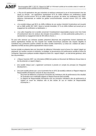 Recommandation AMF n° 2013-18 - Rapport de l’AMF sur l’information publiée par les sociétés cotées en matière de
responsabilité sociale, sociétale et environnementale

•

« Plus de 40 applications des gaz industriels et médicaux préservent la vie et l’environnement chez les
clients du Groupe : ces applications représentent 43 % du chiffre d’affaires. Les certifications qualité
ISO 9001 couvrent environ 76 % du chiffre d'affaire du groupe, De même, les certifications ISO 14001,
référence internationale en matière de gestion environnementale, couvrent environ 29 % du chiffre
d'affaires. »

•

« [La société indique que] 89 % du chiffre d’affaires de son secteur d’activité Constructions est couverte
par un SME certifié ISO 14001. Quant à l’activité Immobilier, 91 % du chiffre d’affaire est couvert par un
engagement de certification ou labellisation. »

•

« [Le pôle d’expertise de la société concernant l’investissement responsable] propose ainsi trois fonds
d’investissement dans les secteurs des énergies renouvelables […] et des partenariats public-privé […],
représentant un engagement total de 355 millions d’euros. »

On peut enfin observer que certaines sociétés présentent désormais des programmes d’action explicitant les
actions significatives menées aux fins d’ajuster leur modèle économique (réduction des impacts négatifs) et
d’améliorer leur contribution positive (création de valeur durable notamment). La notion de « création de valeur »
attachée à la RSE est donc parfois expressément mise en avant.
Aucune société ne présente dans son document de référence l’information sous la forme d’un rapport intégré qui
exposerait, de manière concise et cohérente, la stratégie, la gouvernance et la performance actuelle et future de
l’entreprise. Néanmoins quelques sociétés intègrent la notion de « rapport intégré », en des termes généraux, dans
leur documentation :
•

« Depuis l'exercice 2007, ces informations [RSE] font parties du Document de Référence Annuel dans le
but de présenter un rapport intégré ».

•

Une société indique avoir « également commencé à prendre en compte les principes de l'Integrated
Development ».

•

Une autre société précise que « pour la première fois en 2012, [la société] a élaboré un Rapport intégré de
Responsabilité d’Entreprise composé de deux documents :
Document de Référence comprenant l’ensemble des Indicateurs clés de performance et les résultats
de l’évaluation de la matérialité intégrés au Rapport financier [de la société].
Le Rapport de Responsabilité d’Entreprise avec les principaux Indicateurs clés de performance et
mettant en avant les initiatives clés et des études de cas en matière de Responsabilité
d’Entreprise. »

Document créé le 5 novembre 2013

50/59

 
