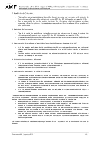 Recommandation AMF n° 2013-18 - Rapport de l’AMF sur l’information publiée par les sociétés cotées en matière de
responsabilité sociale, sociétale et environnementale

2. Le périmètre de l’information
•
•

Près des trois-quarts des sociétés de l’échantillon donnent au moins une information sur le périmètre de
l’information extra-financière (plus précisément, environ 90 % des GE, chiffre stable par rapport à 2010).
Dans la quasi-totalité des cas, les sociétés fournissent des informations extra-financières sur une base
consolidée, même si ce périmètre n’est pas toujours expressément défini ou s’il peut différer sensiblement
selon les données.

3. La collecte des informations
•
•

Près de la moitié des sociétés de l'échantillon donnent des précisions sur le mode de collecte des
informations extra-financières (dont environ 70 % des GE, chiffre stable par rapport à 2010).
La plupart des sociétés donnent une information concernant les personnes en charge de l'élaboration et
du pilotage du reporting extra-financier.

4. La présentation de la politique de la société en faveur du développement durable et de la RSE
•

•

83 % des sociétés analysées, dont la quasi-totalité des GE, donnent des éléments sur leur politique et
celle de leurs filiales en faveur du développement durable et de la RSE (actions menées et orientations
prises).
Certaines sociétés de l’échantillon indiquent par ailleurs expressément que la RSE fait partie ou est
intégrée à la stratégie de leur groupe.

5. L’utilisation d’un ou plusieurs référentiels
•
•

37 % des sociétés de l’échantillon (dont 60 % des GE) indiquent expressément utiliser un référentiel
(référentiel de la Global Reporting Initiative, référentiel sectoriel…).
3 sociétés précisent avoir construit leur propre référentiel.

6. La présentation d’indicateurs de nature non financière
•

•

•

La totalité des sociétés étudiées ont publié des indicateurs de nature non financière, notamment en
matière sociale, environnementale, mais aussi sociétale. A noter que dans le rapport de 2010 de l’AMF les
GE étaient alors 90 % à le faire.
Les sociétés de l’échantillon sont plus nombreuses à présenter des indicateurs quantitatifs de nature non
financière et certaines sociétés insistent désormais davantage sur le caractère matériel de certains d’entre
eux. Pour autant, les indicateurs présentés ne sont pas suffisamment homogènes pour permettre de
comparer les entreprises entre elles.
14 % des sociétés indiquent expressément avoir mis en place de nouveaux indicateurs par rapport à
l’exercice précédent.

Concernant les indicateurs eux-mêmes, une analyse complémentaire portant sur 7 thèmes extra-financiers prévus
par le décret « Grenelle II » (formation, absentéisme, égalité hommes-femmes, accidents du travail, production de
déchets, consommation d’eau et émission de CO2) permet notamment de mettre en exergue que :
•
les sociétés font des efforts pour communiquer sur un périmètre de reporting élargi ;
•
les indicateurs sont relativement stables et comparables dans le temps pour une même société ; quelques
sociétés ne fournissent néanmoins certaines données que sur un seul exercice ;
•
toutefois, la grande hétérogénéité des indicateurs utilisés par les différentes sociétés pour une même
thématique rend, tout comme en 2010, difficile la comparaison des indicateurs d’une société à l’autre,
même si des tendances se dessinent dans le choix de certains indicateurs retenus ;
•
enfin, les méthodes de calcul pour un même indicateur restent relativement variables d’une société à
l’autre, même si les sociétés sont de plus en plus nombreuses à présenter des éléments précis sur la
méthodologie utilisée.
Des tableaux synthétiques présentant une analyse détaillée de ces 7 indicateurs clés de performance sont joints en
annexe 3.

Document créé le 5 novembre 2013

6/59

 