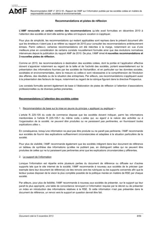 Recommandation AMF n° 2013-18 - Rapport de l’AMF sur l’information publiée par les sociétés cotées en matière de
responsabilité sociale, sociétale et environnementale

Recommandations et pistes de réflexion

L’AMF renouvelle un certain nombre des recommandations qu’elle avait formulées en décembre 2010 à
l’attention des sociétés et dont elle estime qu’elles ont toujours vocation à s’appliquer.
Pour plus de simplicité, les recommandations qui restent applicables sont reprises dans le présent document afin
que les émetteurs n’aient pas à se référer au rapport de 2010 pour consulter les recommandations antérieurement
émises. Parmi celles-ci, certaines recommandations ont été réécrites à la marge, notamment en vue d’une
meilleure prise en considération de certains constats nouvellement formulés ainsi que des évolutions normatives
intervenues depuis la publication du rapport AMF de 2010. De plus, l’AMF émet 4 nouvelles recommandations et
3 nouvelles pistes de réflexion.
Comme en 2010, les recommandations à destination des sociétés cotées, dont la portée et l’application effective
doivent s’apprécier notamment au regard de la taille et de l’activité des sociétés, portent essentiellement sur la
présentation des informations fournies par les sociétés de l’échantillon, et en particulier sur les données sociales,
sociétales et environnementales, dans la mesure où celles-ci sont nécessaires à la compréhension de l'évolution
des affaires, des résultats ou de la situation des entreprises. Par ailleurs, ces recommandations s’appliquent aussi
à la présentation des facteurs de risque, notamment au regard de la rubrique figurant dans la directive Prospectus.
Les constats formulés servent également de base à l’élaboration de pistes de réflexion à l’attention d’associations
professionnelles ou de diverses parties prenantes.

Recommandations à l’attention des sociétés cotées

1. Recommandation de base sur la mise en œuvre du principe « appliquer ou expliquer »
L’article R. 225-105 du code de commerce dispose que les sociétés doivent indiquer, parmi les informations
mentionnées à l’article R. 225-105-1 du même code, « celles qui, eu égard à la nature des activités ou à
l’organisation de la société, ne peuvent être produites ou ne paraissent pas pertinentes, en fournissant toutes
explications utiles ».
En conséquence, lorsqu’une information ne peut pas être produite ou ne paraît pas pertinente, l’AMF recommande
aux sociétés de fournir des explications suffisamment circonstanciées et adaptées à la situation particulière de la
société.
Pour plus de visibilité, l’AMF recommande également que les sociétés intègrent dans leur document de référence
un tableau de synthèse des informations qu’elles ne publient pas, en distinguant celles qui ne peuvent être
produites de celles qui ne lui paraissent pas pertinentes ainsi que les explications circonstanciées y afférentes.
2. Le support de l’information
Lorsque l’information est répartie entre plusieurs parties du document de référence ou diffusée sur d’autres
supports tels que le site internet de la société, l’AMF recommande à nouveau aux sociétés de le préciser (par
exemple dans leur document de référence) via des renvois vers les rubriques ou les supports concernés afin que le
lecteur puisse disposer de la vision la plus complète possible de la politique menée en matière de RSE par chaque
société.
Par ailleurs, pour plus de lisibilité, l’AMF recommande à nouveau aux sociétés de présenter, sur le support qui leur
paraît le plus approprié, une table de concordance renvoyant à l’information requise par le décret ou de présenter
un index en introduction des informations relatives à la RSE. Si cette information n’est pas présentée dans le
document de référence, un renvoi vers le support en question devrait être fait.

Document créé le 5 novembre 2013

8/59

 
