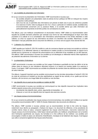 Recommandation AMF n° 2013-18 - Rapport de l’AMF sur l’information publiée par les sociétés cotées en matière de
responsabilité sociale, sociétale et environnementale

3. Les modalités de présentation de l’information
En ce qui concerne la présentation de l’information, l’AMF recommande à nouveau que :
- les sociétés adoptent une présentation claire et précise de leur politique de RSE en indiquant les moyens
consacrés à cette politique ;
- dans tous les cas, le périmètre des informations soit précisé et établi avec le plus de cohérence possible
d’un exercice à l’autre. Cela ne préjuge en rien d’un « focus » particulier en matières sociale, sociétale et/ou
environnementale concernant une ou plusieurs filiales, si la société estime que cette information est
particulièrement importante et doit être portée à la connaissance du public.
Par ailleurs, pour une meilleure compréhension et structuration interne, l’AMF réitère sa recommandation selon
laquelle les sociétés devraient présenter (par exemple sous forme de note méthodologique) la façon dont elles
procèdent à la collecte et à la consolidation des informations extra-financières et les limites attachées à cette
collecte. Le choix du support de ces informations est laissé à la discrétion des sociétés. Néanmoins, si cette
information n’est pas présentée dans le document de référence, un renvoi vers le support choisi devrait être fait.
4. L’utilisation d’un référentiel
L’AMF rappelle que l’article R. 225-104 modifié du code de commerce dispose que lorsqu’une société se conforme
volontairement à un référentiel national ou international en matière sociale ou environnementale, le rapport de la
société peut le mentionner en indiquant les préconisations de ce référentiel et les modalités qui ont été retenues.
Par ailleurs, l’AMF recommande à nouveau aux sociétés qui ont développé un référentiel interne d’être explicites et
de présenter des éléments d’information sur ce dernier.
5. La présentation d’indicateurs
L’AMF recommande à nouveau aux sociétés qui font usage d’indicateurs quantitatifs de bien les définir et de les
utiliser (dans la mesure où ces indicateurs répondent toujours à un besoin) de manière stable d’un exercice à
l’autre. A cet égard, l’AMF recommande aux sociétés de présenter de manière claire les définitions et les modalités
de calcul retenues.
Par ailleurs, il apparaît important que les sociétés communiquent sur les données demandées à l’article R. 225-104
du code de commerce en insistant sur les plus significatives au regard de leur activité, et ce, quelle que soit leur
évolution, afin de donner une image fidèle de la société sur ces données.
6. Les objectifs mis en avant par les sociétés en matière de RSE
L’AMF recommande à nouveau aux sociétés qui communiquent sur des objectifs mesurant leur implication dans
certains aspects sociaux et/ou environnementaux :
- de présenter des objectifs clairs, précis, argumentés et évaluables ; et
- d’assurer un suivi de ces objectifs dans les rapports des exercices suivants.
7. Les risques sociaux et environnementaux
En ce qui concerne la publication des risques sociaux et environnementaux, les sociétés sont invitées à se reporter
à la position-recommandation AMF n° 2009-16 (Guide d’élaboration des documents de référence).
Par ailleurs, l’AMF souhaite à nouveau préciser que sa recommandation de faire le lien entre les risques,
notamment ceux décrits au paragraphe « facteurs de risque » du document de référence, et les procédures de
contrôle interne mises en place, comprend également les risques extra-financiers, c'est-à-dire notamment les
risques sociaux et environnementaux. Cette liaison devrait permettre une meilleure compréhension de la manière
dont l'entreprise appréhende ces risques, les formalise et in fine s'efforce de les maîtriser. Les sociétés sont
encouragées à mettre en place une démarche d’identification, d’analyse et de traitement des risques. Il est logique
que celle-ci comprenne également les risques extra-financiers.

Document créé le 5 novembre 2013

9/59

 