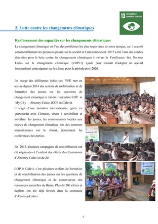 9
2. Lutte contre les changements climatiques
Renforcement des capacités sur les changements climatiques
Le changement climatique est l’un des problèmes les plus importants de notre époque, car il accroît
considérablement les pressions pesant sur la société et l’environnement. 2015 a été l’une des années
charnière pour la lutte contre les changements climatiques à travers la Conférence des Nations
Unies sur le changement climatique (COP21) ayant pour mandat d’adopter un accord
international contraignant sur le climat pour la période post-2020.
En marge des différentes initiatives, YPD met en
œuvre depuis 2014 des actions de mobilisation et de
formation des jeunes sur les questions de
changement climatique à travers l’initiative COP in
My City – Abomey-Calavi (COP in Calavi).
Il s’agit d’une initiative internationale, gérée en
partenariat avec Climates, visant à sensibiliser et
mobiliser les jeunes, les communautés locales aux
enjeux du changement climatique lors des sommets
internationaux sur le climat, notamment les
conférences des parties.
En 2015, plusieurs campagnes de sensibilisation ont
été organisées à l’endroit des élèves des Communes
d’Abomey-Calavi et de Zè.
COP in Calavi, c’est plusieurs ateliers de formation
et de sensibilisation des jeunes sur les questions de
changement climatique et de conservation des
ressources naturelles du Bénin. Plus de 500 élèves et
écoliers ont été déjà formés dans la commune
d’Abomey-Calavi.
 