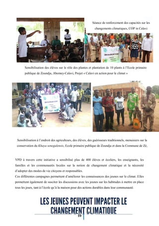 10
YPD à travers cette initiative a sensibilisé plus de 400 élèves et écoliers, les enseignants, les
familles et les communautés locales sur la notion de changement climatique et la nécessité
d’adopter des modes de vie citoyens et responsables.
Ces différentes campagnes permettent d’améliorer les connaissances des jeunes sur le climat. Elles
permettent également de susciter les discussions avec les jeunes sur les habitudes à mettre en place
tous les jours, tant à l’école qu’à la maison pour des actions durables dans leur communauté.
Sensibilisation à l’endroit des agriculteurs, des élèves, des guérisseurs traditionnels, menuisiers sur la
conservation du Khaya senegalensis, Ecole primaire publique de Zoundja et dans la Commune de Zè,
Sensibilisation des élèves sur le rôle des plantes et plantation de 10 plants à l’Ecole primaire
publique de Zoundja, Abomey-Calavi, Projet « Calavi en action pour le climat »
Séance de renforcement des capacités sur les
changements climatiques, COP in Calavi
 