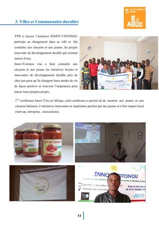 11
3. Villes et Communautés durables
1ère
conférence Innov’City en Afrique, cette conférence a permis de de montrer aux jeunes et aux
citoyens béninois, 6 initiatives innovantes et inspirantes portées par des jeunes et à fort impact local
(start up, entreprise, associations).
YPD à travers l’initiative INNOV’COTONOU
participe au changement dans sa ville et fait
connaître aux citoyens et aux jeunes, les projets
innovants de développement durable qui existent
autour d’eux.
Innov’Cotonou vise à faire connaître aux
citoyens et aux jeunes les initiatives locales et
innovantes de développement durable près de
chez eux pour qu’ils changent leurs modes de vie
de façon positive et trouvent l’inspiration pour
lancer leurs propres projets.
 