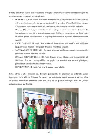 12
Six (6) initiatives locales dans le domaine de l’agro-alimentaire, de l’innovation technologie, du
recyclage ont été présentées aux participants.
– ECOVILLE: Ecoville est une plateforme participative écocitoyenne à caractère ludique (site
web et application mobile) qui permet de résoudre le problème d’insalubrité lié au manque
d’engagement et de comportement éco citoyen noté dans la plupart des villes au Bénin.
– SYLVA TOMATE: Sylva Tomate est une entreprise exerçant dans le domaine de
l’agroalimentaire, qui fait la promotion des tomates fraiches et leur conservation. Cette boite
de tomate permet de lutter contre le gaspillage alimentaire et la pénurie de la tomate sur le
marché.
– ANGE GARDIEN: Il s’agit d’un dispositif électronique qui modifie nos différents
équipements en stockant l’énergie électrique en période de coupure.
– SAVON A BASE DE MORINGA : Ce savon soigne de nombreuses maladies notamment le
paludisme et autres affections cutanées.
– EMBALL SERVICES BENIN : Il s’agit de deux jeunes béninois qui confectionnent et
distribuent des sacs biodégradables en papier en substitut des sachets plastiques,
généralement utilisés dans la ville de Cotonou.
– FOYER ATINGA : Il s’agit d’un foyer à énergie renouvelable.
Cette activité a été l’occasion aux différents participants de rencontrer les différents jeunes
innovateurs de la ville de Cotonou. De même, Les participants étaient heureux de découvrir les
différentes innovations existantes dans leur ville et de pouvoir échanger avec des jeunes
entrepreneurs de leur localité.
 