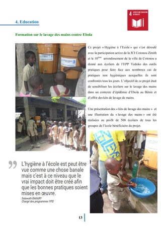 13
4. Education
Formation sur le lavage des mains contre Ebola
Ce projet « Hygiène à l’Ecole » qui s’est déroulé
avec la participation active de la JCI Cotonou Zénith
et le 10ème
arrondissement de la ville de Cotonou a
donné aux écoliers de l’EPP Vedoko des outils
pratiques pour faire face aux nombreux cas de
pratiques non hygiéniques auxquelles ils sont
confrontés tous les jours. L’objectif de ce projet était
de sensibiliser les écoliers sur le lavage des mains
dans un contexte d’épidémie d’Ebola au Bénin et
d’offrir des kits de lavage de mains.
Une présentation des « kits de lavage des mains » et
une illustration du « lavage des mains » ont été
réalisées au profit de 500 écoliers de tous les
groupes de l’école bénéficiaire du projet.
 