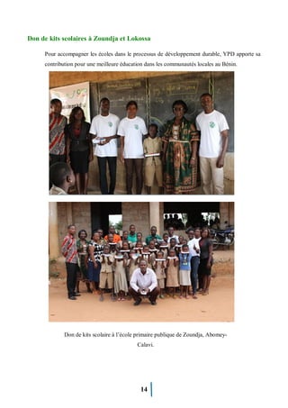 14
Don de kits scolaires à Zoundja et Lokossa
Pour accompagner les écoles dans le processus de développement durable, YPD apporte sa
contribution pour une meilleure éducation dans les communautés locales au Bénin.
Don de kits scolaire à l’école primaire publique de Zoundja, Abomey-
Calavi.
 