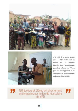 15
A la veille de la rentrée scolaire
2015 – 2016, YPD vient en
soutien aux 10 orphelins
identifiés dans l’arrondissement
central de Lokossa par l’Union
pour le Développement et la
Sauvegarde de l’environnement
de Lokossa (Udsel ONG).
 