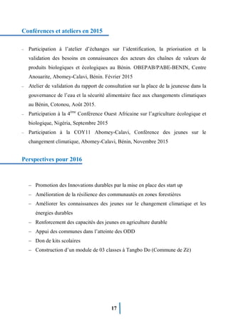 17
Conférences et ateliers en 2015
– Participation à l’atelier d’échanges sur l’identification, la priorisation et la
validation des besoins en connaissances des acteurs des chaînes de valeurs de
produits biologiques et écologiques au Bénin. OBEPAB/PABE-BENIN, Centre
Anouarite, Abomey-Calavi, Bénin. Février 2015
– Atelier de validation du rapport de consultation sur la place de la jeunesse dans la
gouvernance de l’eau et la sécurité alimentaire face aux changements climatiques
au Bénin, Cotonou, Août 2015.
– Participation à la 4ème
Conférence Ouest Africaine sur l’agriculture écologique et
biologique, Nigéria, Septembre 2015
– Participation à la COY11 Abomey-Calavi, Conférence des jeunes sur le
changement climatique, Abomey-Calavi, Bénin, Novembre 2015
Perspectives pour 2016
– Promotion des Innovations durables par la mise en place des start up
– Amélioration de la résilience des communautés en zones forestières
– Améliorer les connaissances des jeunes sur le changement climatique et les
énergies durables
– Renforcement des capacités des jeunes en agriculture durable
– Appui des communes dans l’atteinte des ODD
– Don de kits scolaires
– Construction d’un module de 03 classes à Tangbo Do (Commune de Zè)
 