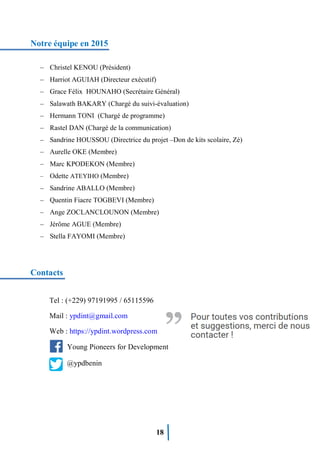 18
Notre équipe en 2015
– Christel KENOU (Président)
– Harriot AGUIAH (Directeur exécutif)
– Grace Félix HOUNAHO (Secrétaire Général)
– Salawath BAKARY (Chargé du suivi-évaluation)
– Hermann TONI (Chargé de programme)
– Rastel DAN (Chargé de la communication)
– Sandrine HOUSSOU (Directrice du projet –Don de kits scolaire, Zè)
– Aurelle OKE (Membre)
– Marc KPODEKON (Membre)
– Odette ATEYIHO (Membre)
– Sandrine ABALLO (Membre)
– Quentin Fiacre TOGBEVI (Membre)
– Ange ZOCLANCLOUNON (Membre)
– Jérôme AGUE (Membre)
– Stella FAYOMI (Membre)
Contacts
Tel : (+229) 97191995 / 65115596
Mail : ypdint@gmail.com
Web : https://ypdint.wordpress.com
Young Pioneers for Development
@ypdbenin
 