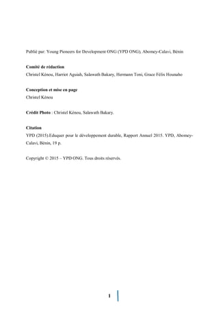1
Publié par: Young Pioneers for Development ONG (YPD ONG), Abomey-Calavi, Bénin
Comité de rédaction
Christel Kénou, Harriot Aguiah, Salawath Bakary, Hermann Toni, Grace Félix Hounaho
Conception et mise en page
Christel Kénou
Crédit Photo : Christel Kénou, Salawath Bakary.
Citation
YPD (2015).Eduquer pour le développement durable, Rapport Annuel 2015. YPD, Abomey-
Calavi, Bénin, 19 p.
Copyright © 2015 – YPD ONG. Tous droits réservés.
 