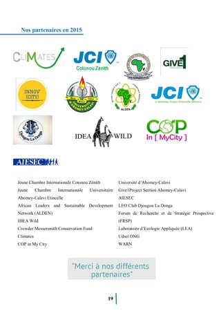 19
Nos partenaires en 2015
Jeune Chambre Internationale Cotonou Zénith
Jeune Chambre Internationale Universitaire
Abomey-Calavi Etincelle
African Leaders and Sustainable Development
Network (ALDEN)
IDEA Wild
Crowder Messersmith Conservation Fund
Climates
COP in My City
Université d’Abomey-Calavi
Give1Project Section Abomey-Calavi
AIESEC
LEO Club Djougou La Donga
Forum de Recherche et de Stratégie Prospective
(FRSP)
Laboratoire d’Ecologie Appliquée (LEA)
Udsel ONG
WARN
 